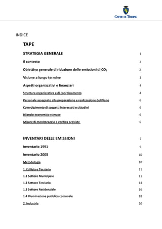  




INDICE 

   TAPE 
   STRATEGIA GENERALE                                                                1 
   Il contesto                                                                       2 

   Obiettivo generale di riduzione delle emissioni di CO2                            2 


   Visione a lungo termine                                                           3 

   Aspetti organizzativi e finanziari                                                4 
   Struttura organizzativa e di coordinamento                                        4 

   Personale assegnato alla preparazione e realizzazione del Piano                   6 

   Coinvolgimento di soggetti interessati e cittadini                                6 

   Bilancio economico stimato                                                        6 

   Misure di monitoraggio e verifica previste                                        6 

    
   INVENTARI DELLE EMISSIONI                                                         7 
   Inventario 1991                                                                   9 

   Inventario 2005                                                                  10 

   Metodologia                                                                      10 

   1. Edilizia e Terziario                                                          11

   1.1 Settore Municipale                                                           11 

   1.2 Settore Terziario                                                            14 

   1.3 Settore Residenziale                                                         16 

   1.4 Illuminazione pubblica comunale                                              18 

   2. Industria                                                                     20 
 
