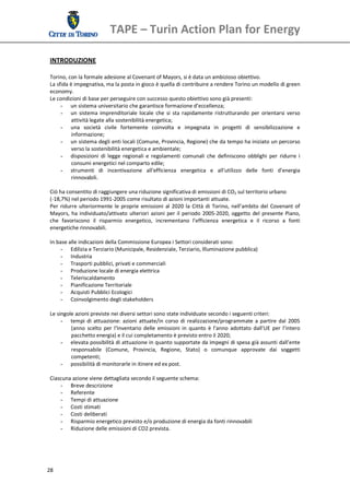 TAPE – Turin Action Plan for Energy 
  
 INTRODUZIONE 
  
 Torino, con la formale adesione al Covenant of Mayors, si è data un ambizioso obiettivo. 
 La sfida è impegnativa, ma la posta in gioco è quella di contribuire a rendere Torino un modello di green 
 economy.  
 Le condizioni di base per perseguire con successo questo obiettivo sono già presenti: 
      - un sistema universitario che garantisce formazione d’eccellenza;  
      - un  sistema  imprenditoriale  locale  che  si  sta  rapidamente  ristrutturando  per  orientarsi  verso 
           attività legate alla sostenibilità energetica; 
      - una  società  civile  fortemente  coinvolta  e  impegnata  in  progetti  di  sensibilizzazione  e 
           informazione; 
      - un sistema degli enti locali (Comune, Provincia, Regione) che da tempo ha iniziato un percorso 
           verso la sostenibilità energetica e ambientale; 
      - disposizioni  di  legge  regionali  e  regolamenti  comunali  che  definiscono  obblighi  per  ridurre  i 
           consumi energetici nel comparto edile; 
      - strumenti  di  incentivazione  all'efficienza  energetica  e  all'utilizzo  delle  fonti  d'energia 
           rinnovabili. 
       
 Ciò ha consentito di raggiungere una riduzione significativa di emissioni di CO2 sul territorio urbano  
 (‐18,7%) nel periodo 1991‐2005 come risultato di azioni importanti attuate. 
 Per  ridurre  ulteriormente  le  proprie  emissioni  al  2020  la  Città  di  Torino,  nell’ambito  del  Covenant  of 
 Mayors,  ha  individuato/attivato  ulteriori  azioni  per  il  periodo  2005‐2020,  oggetto  del  presente  Piano, 
 che  favoriscono  il  risparmio  energetico,  incrementano  l’efficienza  energetica  e  il  ricorso  a  fonti 
 energetiche rinnovabili. 
  
 In base alle indicazioni della Commissione Europea i Settori considerati sono: 
      - Edilizia e Terziario (Municipale, Residenziale, Terziario, Illuminazione pubblica) 
      - Industria 
      - Trasporti pubblici, privati e commerciali 
      - Produzione locale di energia elettrica 
      - Teleriscaldamento 
      - Pianificazione Territoriale 
      - Acquisti Pubblici Ecologici 
      - Coinvolgimento degli stakeholders 
  
 Le singole azioni previste nei diversi settori sono state individuate secondo i seguenti criteri: 
      - tempi  di  attuazione:  azioni  attuate/in  corso  di  realizzazione/programmate  a  partire  dal  2005 
           (anno  scelto  per  l’Inventario  delle  emissioni  in  quanto  è  l’anno  adottato  dall’UE  per  l’intero 
           pacchetto energia) e il cui completamento è previsto entro il 2020; 
      - elevata possibilità di attuazione in quanto supportate da impegni di spesa già assunti dall’ente 
           responsabile  (Comune,  Provincia,  Regione,  Stato)  o  comunque  approvate  dai  soggetti 
           competenti; 
      - possibilità di monitorarle in itinere ed ex post. 
       
 Ciascuna azione viene dettagliata secondo il seguente schema: 
      - Breve descrizione 
      - Referente 
      - Tempi di attuazione  
      - Costi stimati 
      - Costi deliberati 
      - Risparmio energetico previsto e/o produzione di energia da fonti rinnovabili 
      - Riduzione delle emissioni di CO2 prevista. 




28 
  
 