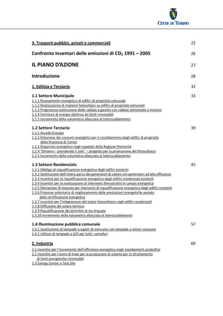  




3. Trasporti pubblici, privati e commerciali                                                             22 

Confronto Inventari delle emissioni di CO2 1991 – 2005                                                   26 

IL PIANO D’AZIONE                                                                                        27 

Introduzione                                                                                             28 

1. Edilizia e Terziario                                                                                  32

1.1 Settore Municipale                                                                                   33 
1.1.1 Risanamento energetico di edifici di proprietà comunale                             
1.1.2 Realizzazione di impianti fotovoltaici su edifici di proprietà comunale                             
1.1.3 Progressiva sostituzione delle caldaie a gasolio con caldaie alimentate a metano  
1.1.4 Fornitura di energia elettrica da fonti rinnovabili   
1.1.5 Incremento della volumetria allacciata al teleriscaldamento

1.2 Settore Terziario                                                                                    39 
1.2.1 Accedo Energia 
1.2.2 Riduzione dei consumi energetici per il riscaldamento degli edifici di proprietà  
          della Provincia di Torino 
1.2.3 Risparmio energetico negli ospedali della Regione Piemonte  
1.2.4 “Dinamo – prendendo il sole” – progetto per la promozione del fotovoltaico 
1.2.5 Incremento della volumetria allacciata al teleriscaldamento 

1.3 Settore Residenziale                                                                                 45 
1.3.1 Obbligo di riqualificazione energetica degli edifici esistenti 
1.3.2 Sostituzione dell’intero parco dei generatori di calore con generatori ad alta efficienza 
1.3.3 Incentivi per la riqualificazione energetica degli edifici residenziali esistenti  
1.3.4 Incentivi per la realizzazione di interventi dimostrativi in campo energetico  
1.3.5 Detrazione di imposta per interventi di riqualificazione energetica degli edifici esistenti 
1.3.6 Processo volontario di miglioramento delle prestazioni energetiche avviato  
         dalla certificazione energetica 
1.3.7 Incentivi per l’integrazione del solare fotovoltaico negli edifici residenziali  
1.3.8 Diffusione del solare termico 
1.3.9 Riqualificazione del distretto di via Arquata  
1.3.10 Incremento della volumetria allacciata al teleriscaldamento 

1.4 Illuminazione pubblica comunale                                                                      57 
1.4.1 Sostituzione di lampade a vapori di mercurio con lampade a minor consumo 
1.4.2 Utilizzo di lampade a LED per tutti i semafori 

2. Industria                                                                                             60 
2.1 Incentivi per l’incremento dell’efficienza energetica negli insediamenti produttivi 
2.2 Incentivi per l’avvio di linee per la produzione di sistemi per lo sfruttamento  
      di fonti energetiche rinnovabili 
2.3 Energy Center e Test Site 
 
 
 