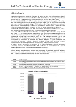 TAPE – Turin Action Plan for Energy 
 

 
1.2 Settore Terziario 
      
In analogia con le categorie incluse nell’Inventario, nel Settore Terziario sono state considerate le azioni 
volte alla riqualificazione energetica sia di edifici adibiti ad attività commerciali e imprenditoriali, sia di 
strutture dedicate a servizi pubblici non municipali presenti sul territorio della città di Torino. 
Gli interventi attivati dal Comune di Torino volti al contenimento dei consumi energetici e allo sviluppo 
delle fonti energetiche rinnovabili nel Settore Terziario sono inseriti in un più ampio progetto di rilancio 
socio‐economico del territorio e di sostegno al sistema imprenditoriale, con particolare attenzione alle 
realtà  insediate  in  zone  della  città  caratterizzate  da  un  elevato  degrado  urbano  o  in  fase  di  grande 
trasformazione urbana, quali quelle interessate dai lavori per la costruzione della metropolitana. 
Relativamente al Terziario pubblico sono state considerate le azioni attivate dalla Provincia di Torino e 
dalla Regione Piemonte per ridurre i consumi energetici del proprio patrimonio edilizio. 
La  Provincia  di  Torino,  oltre  all’adozione  dei  criteri  innovativi  per  affidare  il  servizio  energia  descritti 
nella scheda 1.2.2, ha realizzato la nuova sede dei propri uffici adottando tecnologie che consentono un 
notevole risparmio energetico: termoregolatori in ogni ufficio, illuminazione sensibile alla luce esterna. 
Inaugurata  ad  ottobre  2008  la  struttura,  che  ospita  circa  1000  dipendenti  provinciali  e  in  cui  sono 
dislocati uffici rivolti al pubblico, rappresenta a Torino un modello di tecnologia ecocompatibile.  
Relativamente  al  patrimonio  di  proprietà  della  Regione  Piemonte,  le  azioni  intraprese  sono 
essenzialmente  orientate  a  ridurre  i  consumi  energetici  del  patrimonio  sanitario  attraverso 
l’implementazione di contratti di rendimento energetico per la gestione del servizio energia.  
Le  strutture  sanitarie  sono  infatti  caratterizzate  da  un  elevato  fabbisogno  di  energia,  dovuto  alla 
necessità  di  assicurare  la  continuità  operativa  delle  strutture  e  dei  relativi  macchinari.  I  consumi 
energetici più rilevanti sono imputabili agli impieghi di energia termica. 
 
Ruolo  di  primaria  importanza  per  la  riduzione  delle  emissioni  di  CO2  imputabili  al  Settore  Terziario  è 
l’estensione  della  rete  di  teleriscaldamento  sul  territorio  cittadino  che  consentirà  di  incrementare  di 
oltre il 70% al 2020 la volumetria di edifici del Terziario allacciati alla rete. 
 
 
                                                             
     1.2.1        Accedo Energia 
     1.2.2        Riduzione  dei  consumi  energetici  per  il  riscaldamento  degli  edifici  di  proprietà  della 
                  Provincia di Torino 
     1.2.3        Risparmio energetico negli ospedali della Regione Piemonte
     1.2.4        "Dinamo ‐ Prendendo il sole" – progetto per la promozione del fotovoltaico 
     1.2.5        Incremento della volumetria allacciata al teleriscaldamento
                                                             
          
 




                                                                                                                       39
 