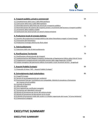  




3. Trasporti pubblici, privati e commerciali                                                                    64 
3.1 Completamento della Linea 1 della Metropolitana 
3.2 Costruzione della linea 2 della Metropolitana 
3.3 Ammodernamento della flotta dei veicoli per il trasporto pubblico 
3.4 Razionalizzazione del sistema del trasporto privato e incremento dell’accesso ai trasporti pubblici 
3.5 Incremento della mobilità ciclabile 
3.6 Sostituzione dei veicoli privati con veicoli a bassa emissione 

4. Produzione locale di energia elettrica                                                                       73 
4.1 Incentivi alla produzione di energia elettrica dal solare fotovoltaico erogati in Conto Energia 
4.2 Promozione del fotovoltaico 
4.3 Produzione di energia elettrica da rifiuti urbani 

5. Teleriscaldamento                                                                                            77 
5.1 Estensione della rete di teleriscaldamento 

6. Pianificazione Territoriale                                                                                  79 
6.1 Pianificazione infrastrutturale dei trasporti 
6.2 Implementazione dell’Allegato Energetico Ambientale al Regolamento Edilizio della Città di Torino 
6.3 Progettazione energeticamente sostenibile prevista dalla Legge Regionale 13/2007 
6.4 Catasto energetico del patrimonio edilizio municipale e nuovi strumenti tecnico ‐ progettuali

7. Acquisti Pubblici Ecologici                                                                                  84 
7.1 Protocollo di Intesa “APE – Acquisti Pubblici Ecologici”  

8. Coinvolgimento degli stakeholders                                                                            86 
8.1 ProgetTO Energia 
8.2 Servizio di accompagnamento per condomini 
8.3 Environment Park per l’architettura eco‐compatibile. Attività di consulenza e formazione  
       per imprese ed enti pubblici 
8.4 Contratti di Quartiere 
8.5 Ufficio Biciclette
8.6 Corsi regionali per certificatori energetici 
8.7 Formazione per dipendenti comunali 
8.8 Attività di formazione per tecnici del settore privato 
8.9 Attività di formazione ed educazione con le scuole 
8.10 Attività di formazione rivolte alle scuole e ai cittadini organizzate dal museo “A Come Ambiente” 
8.11 Domeniche Ecologiche 


 
 


EXECUTIVE SUMMARY  
EXECUTIVE SUMMARY                                                                                              98 
 
 
 
 