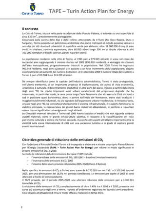 TAPE – Turin Action Plan for Energy 

 Il contesto 
 La Città di Torino, situata nella parte occidentale della Pianura Padana, si estende su una superficie di 
 circa 130 Km2 , prevalentemente pianeggiante. 
 Circondata  dalla  corona  delle  Alpi  e  dalle  colline;  attraversata  da  4  fiumi  (Po,  Dora  Riparia,  Stura  e 
 Sangone), Torino possiede un patrimonio ambientale che poche metropoli al mondo possono vantare e 
 uno  dei  più  alti  standard  urbanistici  di  superficie  verde  per  abitante:  oltre  18.000.000  di  mq  di  aree 
 verdi,  in  ulteriore,  continua  espansione;  oltre  60.000  alberi  lungo  300  km  di  strade  alberate  e  altri 
 100.000 esemplari in boschi collinari, parchi e giardini storici. 
  
 La  popolazione  residente  nella  città  di  Torino,  al  1991  pari  a  979.839  abitanti,  è  scesa  nel  corso  dei 
 successivi  anni  raggiungendo  il  minimo  storico  nel  2002  (896.818  residenti),  a  vantaggio  dei  Comuni 
 dell’area  metropolitana,  progressivamente  cresciuti  in  popolazione.  Nel  2005  Torino  ha  registrato 
 900.748  residenti;  negli  anni  successivi  si  è  assistito  a  un  lieve  incremento  della  popolazione,  dovuto 
 essenzialmente all’aumento del numero di stranieri. Al 31 dicembre 2009 il numero totale dei residenti a 
 Torino è pari a 910.504 di cui 124.200 stranieri. 
  
 Da  sempre  identificata  come  la  capitale  dell’industria  automobilistica,  Torino  è  stata  protagonista, 
 nell’ultimo  trentennio,  di  un  importante  processo  di  trasformazione,  dal  punto  di  vista  economico, 
 urbanistico e culturale. Il decentramento produttivo in altre parti del paese, iniziato a partire dalla metà 
 degli  anni  ’70,  ha  creato  imponenti  vuoti  urbani  caratterizzati  dal  progressivo  degrado  che  ha 
 interessato,  in  particolar  modo,  le  aree  poste lungo l’asta ferroviaria che attraversa la  Città da  nord  a 
 sud  in  posizione  quasi  baricentrica,  dove,  a  partire  dall’inizio  del  Novecento,  erano  stati  localizzati  i 
 maggiori stabilimenti industriali, via via inglobati dall’espansione urbano–residenziale. Il rinnovo urbano, 
 avviato negli anni ’90, ha coinvolto profondamente il sistema infrastrutturale, il trasporto ferroviario, la 
 viabilità  principale,  la  riconversione  dei  grandi  bacini  industriali  abbandonati,  le  periferie  e  i  quartieri 
 operai con un significativo coinvolgimento degli abitanti. 
 Le  Olimpiadi  Invernali  tenutesi  a  Torino  nel  2006  hanno  lasciato  un’eredità  che  non  riguarda  soltanto 
 aspetti  materiali,  come  le  grandi  infrastrutture  sportive,  il  recupero  e  la  riqualificazione  del  ricco 
 patrimonio culturale e storico che Torino possiede, ma anche altri aspetti altrettanto importanti come la 
 visibilità  sulla  scena  internazionale  di  città  con  una  vocazione  turistica  e  in  grado  di  ospitare  grandi 
 eventi internazionali. 
  
  
  
 Obiettivo generale di riduzione delle emissioni di CO2 
 Con l’adesione al Patto dei Sindaci Torino si è impegnata a elaborare e attuare un proprio Piano d’Azione 
 per  l’Energia  Sostenibile  (TAPE  –  Turin  Action  Plan  for  Energy)  per  ridurre  in  modo  significativo  le 
 proprie emissioni di CO2 al 2020. 
 Secondo le indicazioni della Commissione Europea il TAPE include: 
        l’Inventario base delle emissioni di CO2 1991 (BEI – Baseline Emission Inventory) 
        l’Inventario delle emissioni di CO2 2005 
        l’insieme delle azioni previste nel periodo 2005‐2020 (Piano d’Azione). 
        
 Nello specifico le emissioni di CO2 a Torino sono scese da  6.270.591 ton nel 1991 a 5.100.346 ton nel 
 2005, con una diminuzione del 18,7% nel periodo considerato. Le emissioni pro‐capite al 2005 si sono 
 attestate al livello di 5,6 ton/abitante. 
 Il  TAPE  prevede,  per  il  periodo  2005‐2020,  una  ulteriore  riduzione  delle  emissioni  pari  a  1.360.941 
 tonnellate di CO2. 
 La riduzione delle emissioni di CO2 complessivamente di oltre il 40% tra il 1991 e il 2020, presenta una 
 curva più accentuata negli anni a venire, rispetto all’andamento registrato nei quindici anni precedenti. 
 Ciò è dovuto all’attuazione di misure molto efficaci, realizzate in tempi brevi.  




2 
  
 