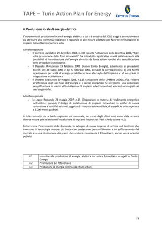 TAPE – Turin Action Plan for Energy 
 

 
4. Produzione locale di energia elettrica 
 
L’incremento di produzione locale di energia elettrica a cui si è assistito dal 2005 a oggi è essenzialmente 
da  attribuire  alla  normativa  nazionale  e  regionale  e  alle misure  adottate  per  favorire  l’installazione  di 
impianti fotovoltaici nel settore edile. 
 
A livello nazionale 
      - Il Decreto Legislativo 29 dicembre 2003, n.387 recante “Attuazione della Direttiva 2001/77/CE 
           sulla  promozione  delle  fonti  rinnovabili”  ha  introdotto  significative  novità  relativamente  alla 
           possibilità  di  incentivazione  dell’energia  elettrica  da  fonte  solare  nonché  alla  semplificazione 
           delle procedure autorizzative. 
      - Il  Decreto  Ministeriale  19  febbraio  2007  (nuovo  Conto  Energia),  subentrato  ai  precedenti 
           decreti  del  28  luglio  2005  e  del  6  febbraio  2006,  prevede  la  corresponsione  di  una  tariffa 
           incentivante  per  unità  di  energia  prodotta  in  base  alla  taglia  dell’impianto  e  al  suo  grado  di 
           integrazione architettonica. 
      - Il  Decreto  Legislativo  30  maggio  2008,  n.115  (Attuazione  della  Direttiva  2006/32/CE  relativa 
           all’efficienza  degli  usi  finali  dell’energia  e  i  servizi  energetici)  ha  introdotto  una  sostanziale 
           semplificazione in merito all’installazione di impianti solari fotovoltaici aderenti o integrati nei 
           tetti degli edifici. 
 
A livello regionale 
      - la  Legge  Regionale  28  maggio  2007,  n.13  (Disposizioni  in  materia  di  rendimento  energetico 
           nell’edilizia)  prevede  l’obbligo  di  installazione  di  impianti  fotovoltaici  in  edifici  di  nuova 
           costruzione e in edifici esistenti, oggetto di ristrutturazione edilizia, di superficie utile superiore 
           a 1.000 metri quadrati. 
 
In  tale  contesto,  sia  a  livello  regionale  sia  comunale,  nel  corso  degli  ultimi  anni  sono  state  attivate 
diverse misure per incentivare l’installazione di impianti fotovoltaici (vedi scheda‐azione 4.2). 
 
Fattori  come  l’incremento  della  domanda,  lo  sviluppo  di  nuove  imprese  di  settore  sul  territorio  che 
investono  in  tecnologie  sempre  più  innovative  porteranno  presumibilmente  a  un  rafforzamento  del 
mercato e a una diminuzione dei prezzi che renderà conveniente il fotovoltaico, anche senza incentivi 
pubblici. 
 
 
 
 
                                                               
       4.1         Incentivi  alla  produzione  di  energia  elettrica  dal  solare  fotovoltaico  erogati  in  Conto 
                   Energia 
       4.2         Promozione del fotovoltaico
       4.3         Produzione di energia elettrica da rifiuti urbani
 
 
 
 
 
 
 
 
 




                                                                                                                      73
 
