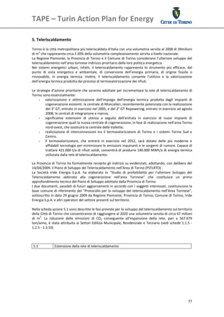 TAPE – Turin Action Plan for Energy 
 

 
5. Teleriscaldamento 
 
Torino è la città metropolitana più teleriscaldata d’Italia con una volumetria servita al 2008 di 39milioni 
di m3 che rappresenta circa il 20% della volumetria complessivamente servita a livello nazionale. 
La  Regione Piemonte,  la  Provincia  di  Torino  e  il  Comune  di  Torino considerano l’ulteriore  sviluppo  del 
teleriscaldamento nell’area torinese indirizzo prioritario della loro politica energetica.  
Nei  sistemi  energetici  urbani,  infatti,  il  teleriscaldamento  rappresenta  lo  strumento  più  efficace,  dal 
punto  di  vista  energetico  e  ambientale,  di  conversione  dell’energia  primaria,  di  origine  fossile  o 
rinnovabile,  in  energia  termica.  Inoltre,  il  teleriscaldamento  consente  l’utilizzo  e  la  valorizzazione 
dell’energia termica prodotta dai processi di termovalorizzazione dei rifiuti. 
 
Le strategie d’azione prioritarie che saranno adottate per incrementare la rete di teleriscaldamento di 
Torino sono essenzialmente:  
     - valorizzazione  e  ottimizzazione  dell’impiego  dell’energia  termica  prodotta  dagli  impianti  di 
          cogenerazione esistenti: la centrale di Moncalieri, recentemente potenziata con la realizzazione 
          del 3° GT, entrato in esercizio nel 2005, e del 2° GT Repowering, entrato in esercizio ad agosto 
          2008; le centrali di integrazione e riserva; 
     - significative  estensioni  di  utenza  a  seguito  dell’entrata  in  esercizio  di  nuovi  impianti  di 
          cogenerazione quali la nuova centrale di cogenerazione, in fase di realizzazione nell’area Torino 
          nord‐ovest, che sostituirà la centrale delle Vallette;  
     - realizzazione  di  interconnessioni  tra  il  termovalorizzatore  di  Torino  e  i  sistemi  Torino  Sud  e 
          Centro.  
     - Il  termovalorizzatore,  che  entrerà  in  esercizio  nel  2012,  sarà  dotato  delle  più  moderne  e 
          affidabili tecnologie per minimizzare le emissioni inquinanti e le sorgenti di rumore. Capace di 
          trattare 421.000 t/a di rifiuti solidi, consentirà di produrre 140.000 MWh/a di energia termica 
          utilizzata dalla rete di teleriscaldamento. 

La  Provincia  di  Torino  ha formalmente recepito gli  indirizzi  su  evidenziati,  adottando,  con  delibera  del 
14/04/2009, il Piano di Sviluppo del Teleriscaldamento nell’Area di Torino (PSTLRTO) . 
La  Società  Iride  Energia  S.p.A.  ha  elaborato  lo  "Studio  di  prefattibilità  per  l'ulteriore  Sviluppo  del 
Teleriscaldamento  abbinato  alla  cogenerazione  nell'area  Torinese"  che  costituisce  un  primo 
approfondimento tecnico del Piano di Sviluppo adottato dalla Provincia di Torino. 
I due documenti, passibili di futuri aggiornamenti in accordo con i soggetti interessati, costituiscono la 
base  comune  di  riferimento  del  "Protocollo  per  lo  sviluppo  del  teleriscaldamento  nell’Area  Torinese", 
sottoscritto in data 29 giugno 2009 da Regione Piemonte, Provincia di Torino, Comune di Torino, Iride 
Energia S.p.A. e altri operatori del settore presenti sul territorio. 
 
Nella scheda‐azione 5.1 sono descritte le fasi previste per lo sviluppo del teleriscaldamento sul territorio 
della Città di Torino che consentiranno di raggiungere al 2020 una volumetria servita di circa 67 milioni 
di  m3.  La  riduzione  delle  emissioni  di  CO2  conseguente  all’espansione  della  rete,  pari  a  567.679 
ton/anno,  è  stata  attribuita  ai  Settori  Edilizia  Municipale, Residenziale  e  Terziario  (vedi  schede  1.1.5  ‐ 
1.2.5 ‐ 1.3.10)
 
 
                                                             
  5.1            Estensione della rete di teleriscaldamento
 
 




                                                                                                                    77
 