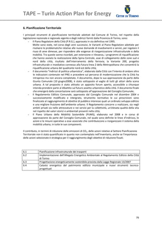 TAPE – Turin Action Plan for Energy 
 

 
6. Pianificazione Territoriale 
 
I  principali  strumenti  di  pianificazione  territoriale  adottati  dal  Comune  di  Torino,  nel  rispetto  della 
legislazione nazionale e regionale vigente e degli indirizzi forniti dalla Provincia di Torino, sono: 
      - Il Piano Regolatore della Città (P.R.G.), approvato in via definitiva nel 1995.  
          Molte  sono  state,  nel corso  degli  anni  successivi,  le  Varianti  al Piano  Regolatore  adottate  per 
          risolvere le problematiche relative alle nuove domande di insediamenti e servizi, per regolare il 
          riuso  di  aree  dimesse,  per rispondere  alle  esigenze  di riorganizzazione  infrastrutturale  e  della 
          mobilità. Tra queste vanno ricordati, per estensione e rilevanza, i programmi di riqualificazione 
          che hanno avviato la realizzazione della Spina Centrale, asse di collegamento delle zone sud e 
          nord  della  città,  risultato  dell’interramento  della  ferrovia;  la  Variante  200,  progetto 
          infrastrutturale e insediativo connesso alla futura linea 2 della Metropolitana che consentirà la 
          riqualificazione urbana del quadrante nord‐est della città; 
      - Il documento “Indirizzi di politica urbanistica”, elaborato dalla Città con l’intento di andare oltre 
          le  indicazioni contenute  nel PRG  e  procedere  sul  percorso di modernizzazione  che  la  Città ha 
          intrapreso ma non ancora completato. Il documento, dopo la sua approvazione da parte della 
          Giunta  Comunale  (10  giugno2008),  è  stato  sottoposto  al  vaglio  di  tutti  gli  attori  della  scena 
          urbana.  A  tal  proposito  è  stato  attivato  un  apposito  forum  aperto,  accessibile  a  chiunque 
          intenda prendere parte al dibattito sul futuro assetto urbanistico della città. Il documento finale 
          che emergerà dalla concertazione sarà sottoposto all’approvazione del Consiglio Comunale; 
      - Il  Regolamento  Edilizio  Comunale,  approvato  dal  Consiglio  Comunale  nel  dicembre  2004  e 
          successivamente  modificato  e  intergrato,  strumento  normativo  le  cui  prescrizioni  sono 
          finalizzate al raggiungimento di obiettivi di pubblico interesse quali un ordinato sviluppo edilizio 
          e  una migliore  fruizione  dell'ambiente  urbano.  Il  Regolamento  concorre  a realizzare,  sia  negli 
          ambiti privati sia nelle attrezzature e nei servizi per la collettività, un'elevata qualità della vita 
          nel rispetto dei valori storici e ambientali presenti nella città; 
      - Il  Piano  Urbano  della  Mobilità  Sostenibile  (PUMS),  elaborato  nel  2008  e  in  corso  di 
          approvazione  da  parte  del  Consiglio  Comunale,  nel  quale sono  definite  le  linee  d’indirizzo,  le 
          azioni e le misure operative a esse associate che contribuiscono a riorganizzare il sistema della 
          mobilità urbana, in tutte le sue componenti.  
       
Il contributo, in termini di riduzione delle emissioni di CO2, delle azioni relative al Settore Pianificazione 
Territoriale non è stato quantificato in quanto non contemplato nell’Inventario, anche se l’importanza 
delle azioni selezionate è strategica per il raggiungimento degli obiettivi di riduzione fissati.  
 
 
 
6.1               Pianificazione infrastrutturale dei trasporti
6.2               Implementazione dell’Allegato Energetico Ambientale al Regolamento Edilizio della Città 
                  di Torino 
6.3               Progettazione energeticamente sostenibile prevista dalla Legge Regionale 13/2007 
6.4               Catasto  energetico  del  patrimonio  edilizio  municipale  e  nuovi  strumenti  tecnico‐
                  progettuali 

 




                                                                                                                  79
 