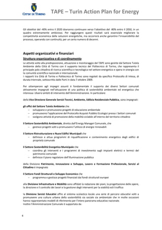 TAPE – Turin Action Plan for Energy 

  
 Gli obiettivi del ‐40% entro il 2020 dovranno continuare verso l’obiettivo del ‐80% entro il 2050, in un 
 quadro  estremamente  ambizioso.  Per  raggiungere  questi  risultati  sarà  essenziale  migliorare  la 
 competitività  economica  delle  soluzioni  energetiche,  ma  occorrerà  anche  garantire  l’irreversibilità  del 
 processo, operando con continuità, per un certo numero di decenni. 
  
  
  
 Aspetti organizzativi e finanziari 
 Struttura organizzativa e di coordinamento 
 Le attività volte alla predisposizione, attuazione e monitoraggio del TAPE sono gestite dal Settore Tutela 
 Ambiente  della  Città  di  Torino  con  il  supporto  tecnico  del  Politecnico  di  Torino,  che  rappresenta  il 
 principale polo cittadino di ricerca scientifica e tecnologica nel settore energetico e opera in sinergia con 
 la comunità scientifica nazionale e internazionale. 
 I  rapporti  tra  Città  di  Torino  e  Politecnico  di  Torino  sono  regolati  da  specifico  Protocollo  di  Intesa,  di 
 durata triennale, sottoscritto dalle Parti in data 7 ottobre 2009. 
  
 Per  ottemperare  agli  impegni  assunti  è  fondamentale  il  supporto  dei  diversi  Settori  comunali 
 attivamente  impegnati  nell’attuazione  di  una  politica  di  sostenibilità  ambientale  ed  energetica  che 
 interessa i diversi ambiti di intervento dell’Amministrazione. In particolare: 
  
 della Vice Direzione Generale Servizi Tecnici, Ambiente, Edilizia Residenziale Pubblica, sono impegnati:  

 gli uffici del Settore Tutela Ambiente che 
       sviluppano e promuovono progetti di educazione ambientale 
       promuovono l'applicazione del Protocollo Acquisti Pubblici Ecologici presso i Settori comunali 
       svolgono attività di promozione della mobilità ciclabile all’interno del territorio cittadino 
  
 il Settore Sostenibilità Ambientale, diretto dall’Energy Manager Comunale, che 
       gestisce progetti volti a promuovere l’utilizzo di energie rinnovabili 

 il Settore Ristrutturazione e Nuovi Edifici Municipali che 
       definisce  e  attua  programmi  di  riqualificazione  e  contenimento  energetico  degli  edifici  di 
           proprietà comunale 

 il Settore Sostenibilità Energetica Municipale che  
       coordina  gli  interventi  e  i  programmi  di  investimento  sugli  impianti  elettrici  e  termici  del 
           patrimonio comunale 
       definisce il piano regolatore dell’illuminazione pubblica 

 della  Divisione  Patrimonio,  Innovazione  e  Sviluppo,  Lavoro  e  Formazione  Professionale,  Servizi  al 
 Cittadino è impegnato  

 il Settore Fondi Strutturali e Sviluppo Economico che 
       programma e gestisce progetti finanziati dai fondi strutturali europei 
  
 alla Divisione Infrastrutture e Mobilità sono affidati la redazione dei piani, la progettazione delle opere, 
 la direzione e il controllo dei lavori e la gestione degli interventi per la viabilità ed il traffico 
  
 la  Divisione  Servizi  Educativi  offre  al  sistema  scolastico  locale  una  serie  di  percorsi  educativi  volti  a 
 promuovere  una  cultura  urbana  della  sostenibilità  sia  sociale  sia  ambientale  che  in  molte  occasioni 
 hanno rappresentato modelli di riferimento per l’intero panorama educativo nazionale. 
 Inoltre l’Amministrazione Comunale è supportata da: 



4 
  
 