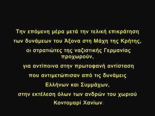 Την επόμενη μέρα μετά την τελική επικράτησηΤην επόμενη μέρα μετά την τελική επικράτηση
των δυνάμεων του Άξονα στη Μάχη της Κρήτης,των δυνάμεων του Άξονα στη Μάχη της Κρήτης,
οι στρατιώτες της ναζιστικής Γερμανίαςοι στρατιώτες της ναζιστικής Γερμανίας
προχωρούν,προχωρούν,
για αντίποινα στην πρωτοφανή αντίστασηγια αντίποινα στην πρωτοφανή αντίσταση
που αντιμετώπισαν από τις δυνάμειςπου αντιμετώπισαν από τις δυνάμεις
Ελλήνων και Συμμάχων,Ελλήνων και Συμμάχων,
στην εκτέλεση όλων των ανδρών του χωριούστην εκτέλεση όλων των ανδρών του χωριού
Κοντομαρί ΧανίωνΚοντομαρί Χανίων.
 