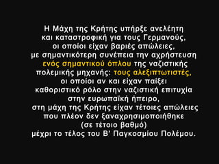 Η Μάχη της Κρήτης υπήρξε ανελέητηΗ Μάχη της Κρήτης υπήρξε ανελέητη
και καταστροφική για τους Γερμανούς,και καταστροφική για τους Γερμανούς,
οι οποίοι είχαν βαριές απώλειες,οι οποίοι είχαν βαριές απώλειες,
με σημαντικότερη συνέπεια την αχρήστευσημε σημαντικότερη συνέπεια την αχρήστευση
ενός σημαντικού όπλουενός σημαντικού όπλου της ναζιστικήςτης ναζιστικής
πολεμικής μηχανής:πολεμικής μηχανής: τους αλεξιπτωτιστές,τους αλεξιπτωτιστές,
οι οποίοι αν και είχαν παίξειοι οποίοι αν και είχαν παίξει
καθοριστικό ρόλο στην ναζιστική επιτυχίακαθοριστικό ρόλο στην ναζιστική επιτυχία
στην ευρωπαϊκή ήπειρο,στην ευρωπαϊκή ήπειρο,
στη μάχη της Κρήτης είχαν τέτοιες απώλειεςστη μάχη της Κρήτης είχαν τέτοιες απώλειες
που πλέον δεν ξαναχρησιμοποιήθηκεπου πλέον δεν ξαναχρησιμοποιήθηκε
((σε τέτοιο βαθμόσε τέτοιο βαθμό))
μέχρι το τέλος του Β' Παγκοσμίου Πολέμου.μέχρι το τέλος του Β' Παγκοσμίου Πολέμου.
 