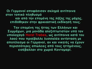 Οι Γερμανοί αποφάσισαν σκληρά αντίποιναΟι Γερμανοί αποφάσισαν σκληρά αντίποινα
στον τοπικό πληθυσμόστον τοπικό πληθυσμό
και από την επομένη της λήξης της μάχης,και από την επομένη της λήξης της μάχης,
επιδόθηκαν στην φρικιαστική εκδίκησή τους.επιδόθηκαν στην φρικιαστική εκδίκησή τους.
Την επομένη της ήττας των Ελλήνων καιΤην επομένη της ήττας των Ελλήνων και
Συμμάχων, μια μονάδα αλεξιπτωτιστών υπό τονΣυμμάχων, μια μονάδα αλεξιπτωτιστών υπό τον
υπολοχαγόυπολοχαγό Horst TrebesHorst Trebes, ως αντίποινα κατά του, ως αντίποινα κατά του
λαού που προέβαλλε λυσσαλέα αντίσταση μελαού που προέβαλλε λυσσαλέα αντίσταση με
αποτέλεσμα οι Γερμανοί, αν και νικητές να έχουναποτέλεσμα οι Γερμανοί, αν και νικητές να έχουν
περισσότερες απώλειες από τους ηττημένους,περισσότερες απώλειες από τους ηττημένους,
εισέβαλλαν στο χωριό Κοντομαρί.εισέβαλλαν στο χωριό Κοντομαρί.
 