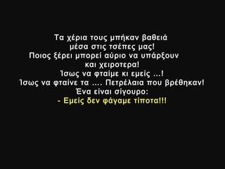 Τα χέρια τους μπήκαν βαθειάΤα χέρια τους μπήκαν βαθειά
μέσα στις τσέπες μας!μέσα στις τσέπες μας!
Ποιος ξέρει μπορεί αύριο να υπάρξουνΠοιος ξέρει μπορεί αύριο να υπάρξουν
και χειροτερα!και χειροτερα!
Ίσως να φταίμε κι εμείς …!Ίσως να φταίμε κι εμείς …!
Ίσως να φταίνε τα …. Πετρέλαια που βρέθηκαν!Ίσως να φταίνε τα …. Πετρέλαια που βρέθηκαν!
Ένα είναι σίγουροΈνα είναι σίγουρο ::
- Εμείς δεν φάγαμε τίποτα!!!- Εμείς δεν φάγαμε τίποτα!!!
 