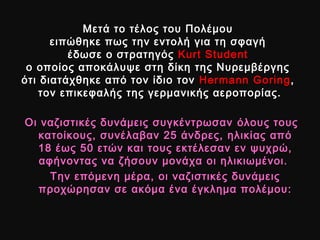Μετά το τέλος του ΠολέμουΜετά το τέλος του Πολέμου
ειπώθηκε πως την εντολή για τη σφαγήειπώθηκε πως την εντολή για τη σφαγή
έδωσε ο στρατηγόςέδωσε ο στρατηγός Kurt StudentKurt Student
ο οποίος αποκάλυψε στη δίκη της Νυρεμβέργηςο οποίος αποκάλυψε στη δίκη της Νυρεμβέργης
ότι διατάχθηκε από τον ίδιο τονότι διατάχθηκε από τον ίδιο τον Hermann GoringHermann Goring,,
τον επικεφαλής της γερμανικής αεροπορίας.τον επικεφαλής της γερμανικής αεροπορίας.
Οι ναζιστικές δυνάμεις συγκέντρωσανΟι ναζιστικές δυνάμεις συγκέντρωσαν όλους τουςόλους τους
κατοίκους, συνέλαβαν 25 άνδρες, ηλικίας απόκατοίκους, συνέλαβαν 25 άνδρες, ηλικίας από
18 έως 50 ετών και τους εκτέλεσαν εν ψυχρώ,18 έως 50 ετών και τους εκτέλεσαν εν ψυχρώ,
αφήνοντας να ζήσουν μονάχα οι ηλικιωμένοι.αφήνοντας να ζήσουν μονάχα οι ηλικιωμένοι.
Την επόμενη μέρα, οι ναζιστικές δυνάμειςΤην επόμενη μέρα, οι ναζιστικές δυνάμεις
προχώρησαν σε ακόμα ένα έγκλημα πολέμου:προχώρησαν σε ακόμα ένα έγκλημα πολέμου:
 