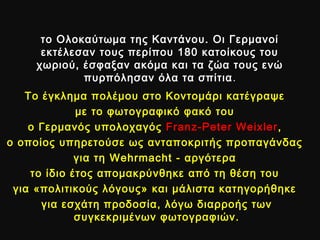 το Ολοκαύτωμα της Καντάνου. Οι Γερμανοίτο Ολοκαύτωμα της Καντάνου. Οι Γερμανοί
εκτέλεσαν τους περίπου 180 κατοίκους τουεκτέλεσαν τους περίπου 180 κατοίκους του
χωριού, έσφαξαν ακόμα και τα ζώα τους ενώχωριού, έσφαξαν ακόμα και τα ζώα τους ενώ
πυρπόλησαν όλα τα σπίτιαπυρπόλησαν όλα τα σπίτια ..
Το έγκλημα πολέμου στο Κοντομάρι κατέγραψεΤο έγκλημα πολέμου στο Κοντομάρι κατέγραψε
με το φωτογραφικό φακό τουμε το φωτογραφικό φακό του
ο Γερμανός υπολοχαγόςο Γερμανός υπολοχαγός FranzFranz--Peter WeixlerPeter Weixler ,,
ο οποίος υπηρετούσε ως ανταποκριτής προπαγάνδαςο οποίος υπηρετούσε ως ανταποκριτής προπαγάνδας
για τηγια τη WehrmachtWehrmacht - αργότερα- αργότερα
το ίδιο έτος απομακρύνθηκε από τη θέση τουτο ίδιο έτος απομακρύνθηκε από τη θέση του
για «πολιτικούς λόγους» και μάλιστα κατηγορήθηκεγια «πολιτικούς λόγους» και μάλιστα κατηγορήθηκε
για εσχάτη προδοσία, λόγω διαρροής τωνγια εσχάτη προδοσία, λόγω διαρροής των
συγκεκριμένων φωτογραφιών.συγκεκριμένων φωτογραφιών.
 