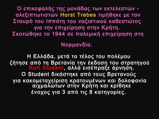 Ο επικεφαλής της μονάδας των εκτελεστών -Ο επικεφαλής της μονάδας των εκτελεστών -
αλεξιπτωτιστώναλεξιπτωτιστών Horst TrebesHorst Trebes τιμήθηκε με τοντιμήθηκε με τον
Σταυρό του Ιππότη του ναζιστικού καθεστώτοςΣταυρό του Ιππότη του ναζιστικού καθεστώτος
για την επιχείρηση στην Κρήτη.για την επιχείρηση στην Κρήτη.
Σκοτώθηκε το 1944 σε πολεμική επιχείρηση στηΣκοτώθηκε το 1944 σε πολεμική επιχείρηση στη
Νορμανδία.Νορμανδία.
Η Ελλάδα, μετά το τέλος του πολέμουΗ Ελλάδα, μετά το τέλος του πολέμου
ζήτησε από τη Βρετανία την έκδοση του στρατηγούζήτησε από τη Βρετανία την έκδοση του στρατηγού
Kurt StudentKurt Student, αλλά εισέπραξε άρνηση., αλλά εισέπραξε άρνηση.
ΟΟ StudentStudent δικάστηκε από τους Βρετανούςδικάστηκε από τους Βρετανούς
για κακομεταχείριση κρατουμένων και δολοφονίαγια κακομεταχείριση κρατουμένων και δολοφονία
αιχμαλώτων στην Κρήτη και κρίθηκεαιχμαλώτων στην Κρήτη και κρίθηκε
ένοχος για 3 από τις 8 κατηγορίες.ένοχος για 3 από τις 8 κατηγορίες.
 