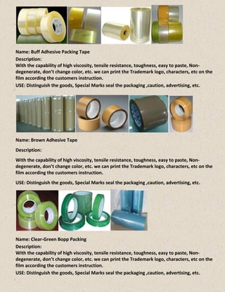 Name: Buff Adhesive Packing Tape
Description:
With the capability of high viscosity, tensile resistance, toughness, easy to paste, Non-
degenerate, don’t change color, etc. we can print the Trademark logo, characters, etc on the
film according the customers instruction.
USE: Distinguish the goods, Special Marks seal the packaging ,caution, advertising, etc.
Name: Brown Adhesive Tape
Description:
With the capability of high viscosity, tensile resistance, toughness, easy to paste, Non-
degenerate, don’t change color, etc. we can print the Trademark logo, characters, etc on the
film according the customers instruction.
USE: Distinguish the goods, Special Marks seal the packaging ,caution, advertising, etc.
Name: Clear-Green Bopp Packing
Description:
With the capability of high viscosity, tensile resistance, toughness, easy to paste, Non-
degenerate, don’t change color, etc. we can print the Trademark logo, characters, etc on the
film according the customers instruction.
USE: Distinguish the goods, Special Marks seal the packaging ,caution, advertising, etc.
 