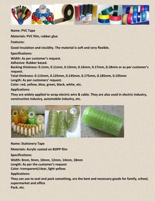 Name: PVC Tape
Materials: PVC film, rubber glue
Features:
Good insulation and viscidity. The material is soft and very flexible.
Specifications:
Width: As per customer’s request.
Adhesive: Rubber based.
Backing thickness: 0.1mm, 0.11mm, 0.13mm, 0.16mm, 0.17mm, 0.18mm or as per customer’s
request.
Total thickness: 0.115mm, 0.125mm, 0.145mm, 0.175mm, 0.185mm, 0.195mm
Length: As per customers’ request.
Color: red, yellow, blue, green, black, white, etc.
Applications:
They are widely applied to wrap electric wire & cable. They are also used in electric industry,
construction industry, automobile industry, etc.
Name: Stationery Tape
Materials: Acrylic coated on BOPP film
Specifications:
Width: 8mm, 9mm, 10mm, 12mm, 14mm, 18mm
Length: As per the customer’s request
Color: transparent/clear, light yellow.
Applications:
They can use to seal and pack something, are the best and necessary goods for family, school,
supermarket and office
Pack, etc.
 