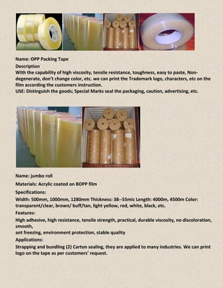Name: OPP Packing Tape
Description
With the capability of high viscosity, tensile resistance, toughness, easy to paste, Non-
degenerate, don’t change color, etc. we can print the Trademark logo, characters, etc on the
film according the customers instruction.
USE: Distinguish the goods; Special Marks seal the packaging, caution, advertising, etc.
Name: jumbo roll
Materials: Acrylic coated on BOPP film
Specifications:
Width: 500mm, 1000mm, 1280mm Thickness: 38--55mic Length: 4000m, 4500m Color:
transparent/clear, brown/ buff/tan, light yellow, red, white, black, etc.
Features:
High adhesive, high resistance, tensile strength, practical, durable viscosity, no discoloration,
smooth,
ant freezing, environment protection, stable quality
Applications:
Strapping and bundling (2) Carton sealing, they are applied to many industries. We can print
logo on the tape as per customers’ request.
 