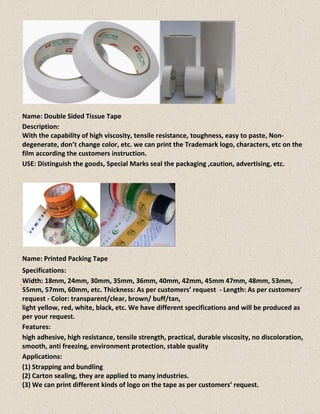Name: Double Sided Tissue Tape
Description:
With the capability of high viscosity, tensile resistance, toughness, easy to paste, Non-
degenerate, don’t change color, etc. we can print the Trademark logo, characters, etc on the
film according the customers instruction.
USE: Distinguish the goods, Special Marks seal the packaging ,caution, advertising, etc.
Name: Printed Packing Tape
Specifications:
Width: 18mm, 24mm, 30mm, 35mm, 36mm, 40mm, 42mm, 45mm 47mm, 48mm, 53mm,
55mm, 57mm, 60mm, etc. Thickness: As per customers’ request - Length: As per customers’
request - Color: transparent/clear, brown/ buff/tan,
light yellow, red, white, black, etc. We have different specifications and will be produced as
per your request.
Features:
high adhesive, high resistance, tensile strength, practical, durable viscosity, no discoloration,
smooth, anti freezing, environment protection, stable quality
Applications:
(1) Strapping and bundling
(2) Carton sealing, they are applied to many industries.
(3) We can print different kinds of logo on the tape as per customers’ request.
 