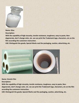 Name: Glue
Description:
With the capability of high viscosity, tensile resistance, toughness, easy to paste, Non-
degenerate, don’t change color, etc. we can print the Trademark logo, characters, etc on the
film according the customers instruction.
USE: Distinguish the goods; Special Marks seal the packaging, caution, advertising, etc.
Name: Stretch Film
Description:
With the capability of high viscosity, tensile resistance, toughness, easy to paste, Non-
degenerate, don’t change color, etc. we can print the Trademark logo, characters, etc on the film
according the customers instruction.
USE: Distinguish the goods; Special Marks seal the packaging, caution, advertising, etc.
 