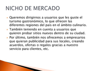 





Queremos dirigirnos a usuarios que les guste el
turismo gastronómico, lo que ofrecen las
diferentes regiones del país en el ámbito culinario.
También teniendo en cuenta a usuarios que
quieren probar sitios nuevos dentro de su ciudad.
Por último, también nos ofrecemos a empresarios
que quieran publicidad para sus locales, creando
acuerdos, ofertas o regalos gracias a nuestro
servicio para clientes, etc.

 