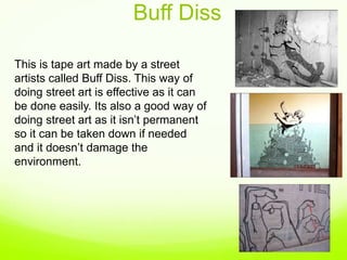 Buff Diss
This is tape art made by a street
artists called Buff Diss. This way of
doing street art is effective as it can
be done easily. Its also a good way of
doing street art as it isn’t permanent
so it can be taken down if needed
and it doesn’t damage the
environment.
 