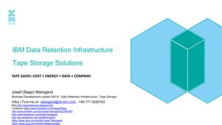 IBM Data Retention Infrastructure
Tape Storage Solutions
TAPE $AVES: COST • ENERGY • DATA • COMPANY
Infos / Find me on: weingand@de.ibm.com, +49 171 5526783
Blog http://sepp4backup.blogspot.de/
Facebook https://www.facebook.com/Sepp4Tape/
http://www.linkedin.com/pub/josef-weingand/2/788/300
http://www.facebook.com/josef.weingand
http://de.slideshare.net/JosefWeingand
https://www.xing.com/profile/Josef_Weingand
https://www.xing.com/net/ibmdataprotection
Josef (Sepp) Weingand
Business Development Leader DACH – Data Retention Infrastructure - Tape Storage
 