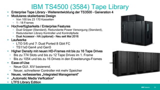 IBM SystemsIBM Systems
IBM TS4500 (3584) Tape Library
 Enterprise Tape Library – Weiterentwicklung der TS3500 – Generation 4
 Modulares skalierbares Design
• Von 100 bis 23 170 Kassetten
• 1 – 18 Frames
 Hochverfügbarkeits / Enterprise Features
• Dual Gripper (Standard), Redundante Power Versorgung (Standard),
• Redundanten Library Kontroller und Kontrollpfade
• Dual Accessor – HA (optional) – Neu seit Mai 2016
 Laufwerke
• LTO 5/6 und 7: Dual Ported 8 Gbit FC
• TS11x0 Gen4 und Gen5
 Higher Density mit neuen HD-Frames mit bis zu 16 Tape Drives
• Bis zu 774 Slots und bis zu 12 Tape Drives im 1. Frame
• Bis zu 1054 und bis zu 16 Drives in den Erweiterungs-Frames
 Ease-of-Use
• Neue GUI. XiV basierend.
• Neuer, schnellerer Controller mit mehr Speicher
 Neues, verbessertes „Integrated Management“
 „Automatic Media Verfication“
 LTFS Library Edition
| 31
 