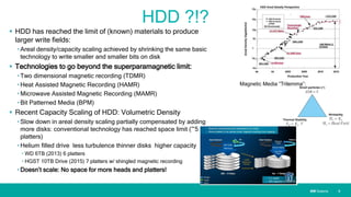 IBM SystemsIBM Systems
HDD ?!?
 HDD has reached the limit of (known) materials to produce
larger write fields:
• Areal density/capacity scaling achieved by shrinking the same basic
technology to write smaller and smaller bits on disk
 Technologies to go beyond the superparamagnetic limit:
• Two dimensional magnetic recording (TDMR)
• Heat Assisted Magnetic Recording (HAMR)
• Microwave Assisted Magnetic Recording (MAMR)
• Bit Patterned Media (BPM)
 Recent Capacity Scaling of HDD: Volumetric Density
• Slow down in areal density scaling partially compensated by adding
more disks: conventional technology has reached space limit (~5
platters)
• Helium filled drive less turbulence thinner disks higher capacity
• WD 6TB (2013) 6 platters
• HGST 10TB Drive (2015) 7 platters w/ shingled magnetic recording
• Doesn’t scale: No space for more heads and platters!
| 6
Magnetic Media “Trilemma”:
 