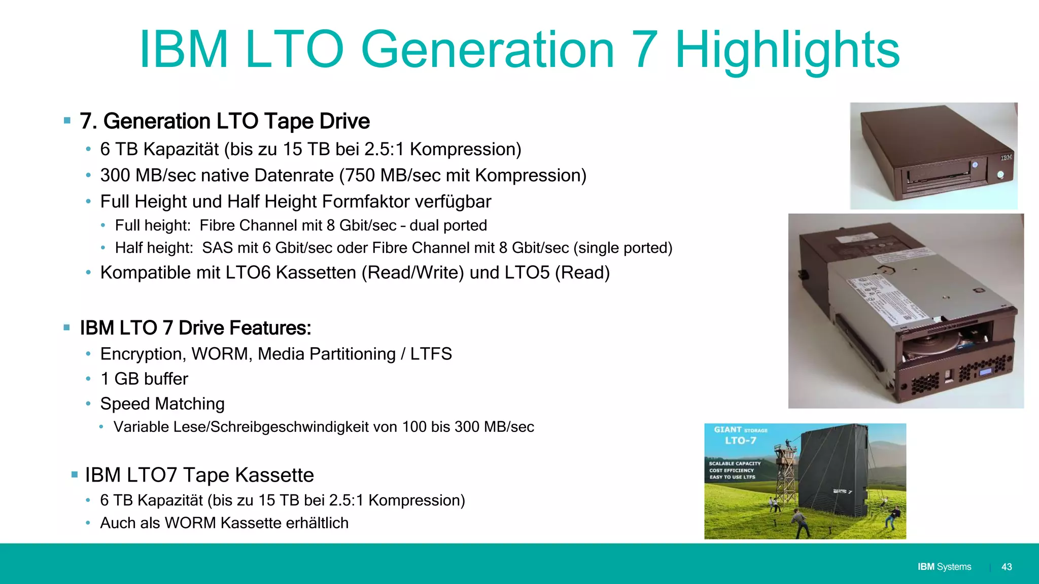 IBM SystemsIBM Systems
IBM LTO Generation 7 Highlights
 7. Generation LTO Tape Drive
• 6 TB Kapazität (bis zu 15 TB bei 2.5:1 Kompression)
• 300 MB/sec native Datenrate (750 MB/sec mit Kompression)
• Full Height und Half Height Formfaktor verfügbar
• Full height: Fibre Channel mit 8 Gbit/sec – dual ported
• Half height: SAS mit 6 Gbit/sec oder Fibre Channel mit 8 Gbit/sec (single ported)
• Kompatible mit LTO6 Kassetten (Read/Write) und LTO5 (Read)
 IBM LTO 7 Drive Features:
• Encryption, WORM, Media Partitioning / LTFS
• 1 GB buffer
• Speed Matching
• Variable Lese/Schreibgeschwindigkeit von 100 bis 300 MB/sec
 IBM LTO7 Tape Kassette
• 6 TB Kapazität (bis zu 15 TB bei 2.5:1 Kompression)
• Auch als WORM Kassette erhältlich
| 43
 