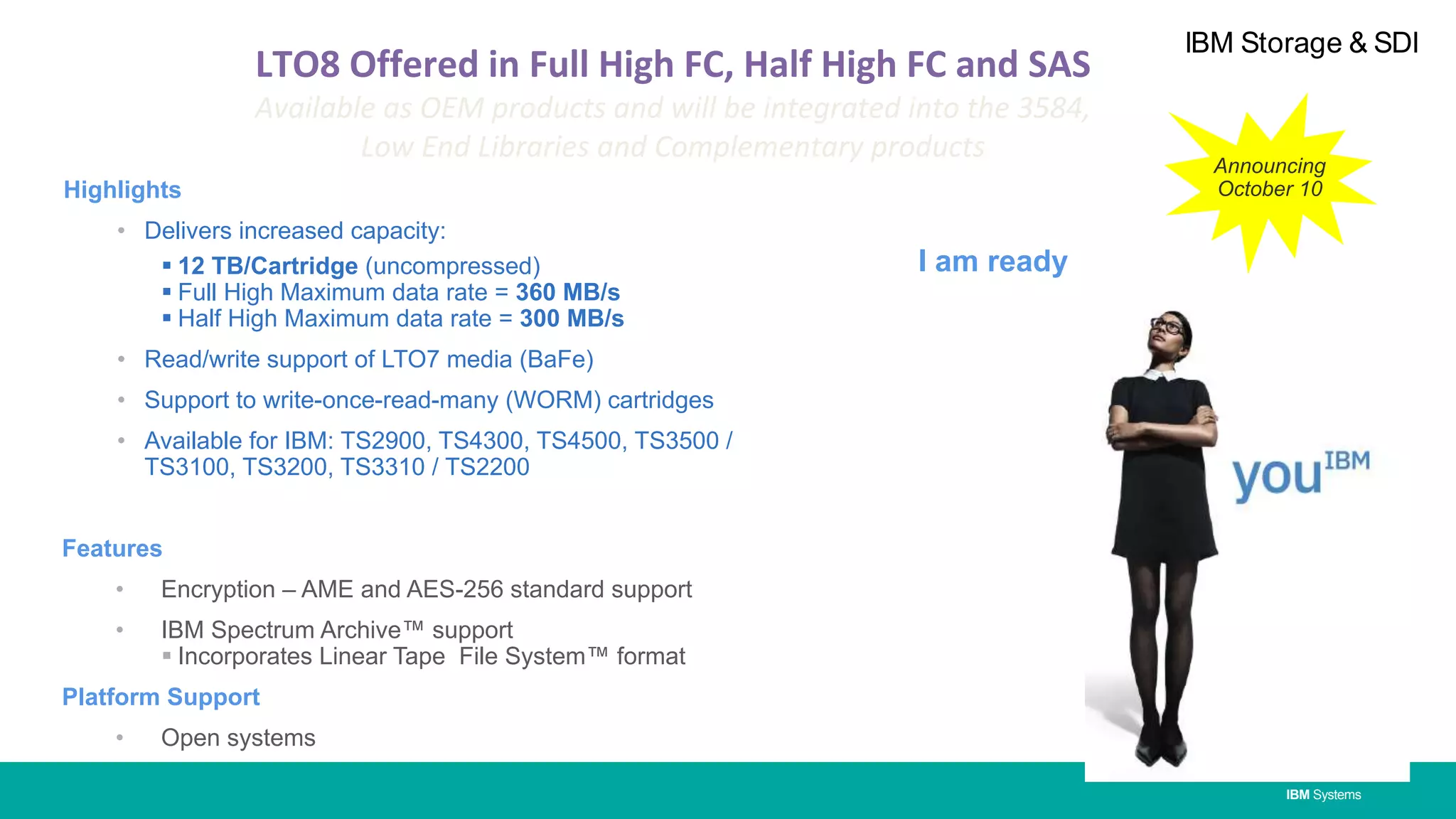 IBM Systems
IBM Storage & SDI
Highlights
• Delivers increased capacity:
 12 TB/Cartridge (uncompressed)
 Full High Maximum data rate = 360 MB/s
 Half High Maximum data rate = 300 MB/s
• Read/write support of LTO7 media (BaFe)
• Support to write-once-read-many (WORM) cartridges
• Available for IBM: TS2900, TS4300, TS4500, TS3500 /
TS3100, TS3200, TS3310 / TS2200
Features
• Encryption – AME and AES-256 standard support
• IBM Spectrum Archive™ support
 Incorporates Linear Tape File System™ format
Platform Support
• Open systems
I am ready
Announcing
October 10
LTO8 Offered in Full High FC, Half High FC and SAS
Available as OEM products and will be integrated into the 3584,
Low End Libraries and Complementary products
 