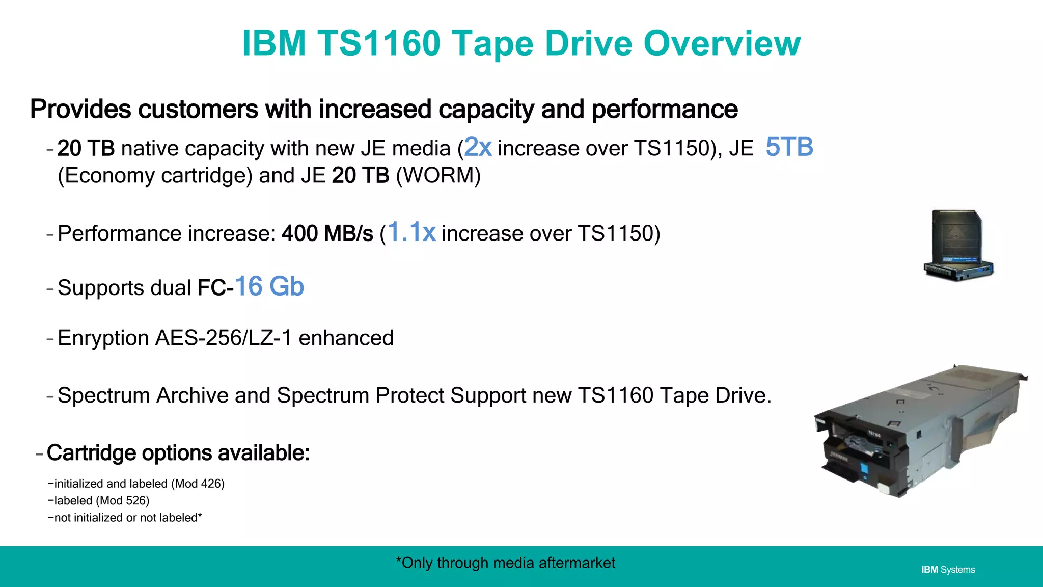 IBM Systems
IBM TS1160 Tape Drive Overview
Provides customers with increased capacity and performance
– 20 TB native capacity with new JE media (2x increase over TS1150), JE 5TB
(Economy cartridge) and JE 20 TB (WORM)
– Performance increase: 400 MB/s (1.1x increase over TS1150)
– Supports dual FC-16 Gb
– Enryption AES-256/LZ-1 enhanced
– Spectrum Archive and Spectrum Protect Support new TS1160 Tape Drive.
– Cartridge options available:
−initialized and labeled (Mod 426)
−labeled (Mod 526)
−not initialized or not labeled*
*Only through media aftermarket
 