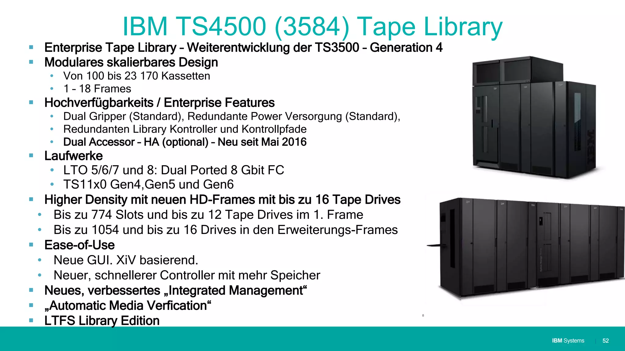 IBM SystemsIBM Systems
IBM TS4500 (3584) Tape Library
 Enterprise Tape Library – Weiterentwicklung der TS3500 – Generation 4
 Modulares skalierbares Design
• Von 100 bis 23 170 Kassetten
• 1 – 18 Frames
 Hochverfügbarkeits / Enterprise Features
• Dual Gripper (Standard), Redundante Power Versorgung (Standard),
• Redundanten Library Kontroller und Kontrollpfade
• Dual Accessor – HA (optional) – Neu seit Mai 2016
 Laufwerke
• LTO 5/6/7 und 8: Dual Ported 8 Gbit FC
• TS11x0 Gen4,Gen5 und Gen6
 Higher Density mit neuen HD-Frames mit bis zu 16 Tape Drives
• Bis zu 774 Slots und bis zu 12 Tape Drives im 1. Frame
• Bis zu 1054 und bis zu 16 Drives in den Erweiterungs-Frames
 Ease-of-Use
• Neue GUI. XiV basierend.
• Neuer, schnellerer Controller mit mehr Speicher
 Neues, verbessertes „Integrated Management“
 „Automatic Media Verfication“
 LTFS Library Edition
| 52
 