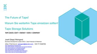 The Future of Tape!
Warum Sie weiterhin Tape einsetzen sollten!
Tape Storage Solutions
TAPE $AVES: COST • ENERGY • DATA • COMPANY
Josef (Sepp) Weingand
Business Development Leader DACH – Data Protection & Retention
Infos / Find me on: weingand@de.ibm.com, +49 171 5526783
http://sepp4backup.blogspot.de/
http://www.linkedin.com/pub/josef-weingand/2/788/300
http://www.facebook.com/josef.weingand
http://de.slideshare.net/JosefWeingand
https://www.xing.com/profile/Josef_Weingand
https://www.xing.com/net/ibmdataprotection
 