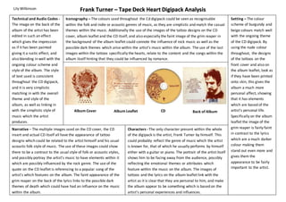 Frank Turner – Tape Deck Heart Digipack Analysis 
Iconography – The colours used throughout the Cd digipack could be seen as recognisable 
within the folk and indie or acoustic genres of music, as they are simplistic and match the casual 
themes within the music. Additionally the use of the images of the tattoo designs on the CD 
cover, album leaflet and the CD itself, and also especially the faint image of the grim reaper in 
the background of the album leaflet could connote the influence of rock music as well as the 
possible dark themes which arise within the artist’s music within the album. The use of the last 
images within the tattoos specifically the hearts, relate to the content and the songs within the 
album itself hinting that they could be influenced by romance. 
Album Cover Album Leaflet CD Back of Album 
Characters - The only character present within the whole 
of the digipack is the artist, Frank Turner by himself. This 
could probably reflect the genre of music which the artist 
is known for, that of which he usually performs by himself 
either with a guitar or piano. The portrait of the artist itself 
shows him to be facing away from the audience, possibly 
reflecting the emotional themes or attributes which 
feature within the music on the album. The images of 
tattoos and the lyrics on the album leaflet link with the 
artist as it is clear that they are personal to him, and make 
the album appear to be something which is based on the 
artist’s personal experiences and influences. 
Lily Wilkinson 
Technical and Audio Codes - 
The image on the back of the 
album of the artist has been 
edited in such an effect 
which gives the impression 
as if it has been painted 
giving it a rustic effect, and 
also blending in well with the 
ongoing colour scheme and 
style of the album. The style 
of text used is consistent 
throughout the CD digipack, 
and it is very simplistic 
matching in with the overall 
theme and style of the 
album, as well as linking in 
with the simplistic style of 
music which the artist 
produces. 
Setting – The colour 
scheme of burgundy and 
beige colours match well 
with the ongoing theme 
of the CD digipack. By 
using the nude colour 
throughout, the designs 
of the tattoos on the 
front cover and also on 
the album leaflet, look as 
if they have been printed 
onto skin, this gives the 
album a much more 
personal affect, showing 
that it has elements 
which are based of the 
artist’s personal life. 
Specifically on the album 
leaflet the image of the 
grim reaper is fairly faint 
in contrast to the lyrics 
which are a much darker 
colour making them 
stand out even more and 
gives them the 
appearance to be fairly 
important to the artist. 
Narrative – The multiple images used on the CD cover, the CD 
insert and actual CD itself all have the appearance of tattoo 
designs which could be related to the artist himself and his usual 
acoustic folk style of music. The use of these images could show 
there to be a contrast to the usual style of folk or acoustic styles, 
and possibly portray the artist’s music to have elements within it 
which are possibly influenced by the rock genre. The use of the 
quote on the CD leaflet is referencing to a popular song of the 
artist’s which features on the album. The faint appearance of the 
grim reaper on the back of the lyrics links to the possible dark 
themes of death which could have had an influence on the music 
within the album. 
