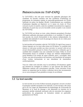 PRÉSENTATION DU TAP-ENPQ
Le TAP-ENPQ a été créé pour mesurer les aptitudes physiques des
candidats. Sa réussite constitue une des conditions d’admission au
programme de formation initiale en patrouille-gendarmerie de l’École
nationale de police du Québec (École). Conformément aux conditions
d’admission stipulées au Règlement sur le régime des études de l’École
nationale de police du Québec, seuls les candidats rencontrant les exigences
médicales et ayant reçu un avis favorable seront acceptés à une session
du TAP-ENPQ.
Le TAP-ENPQ est divisé en trois volets distincts permettant d’évaluer
différentes aptitudes physiques particulières à un candidat. Il s’agit du
test navette, du circuit chronométré et des stations indépendantes. Le
candidat doit atteindre le seuil de passage de chacun de ces volets pour
réussir le TAP-ENPQ.
Le test navette est le premier volet du TAP-ENPQ. Il s’agit d’une course à
vitesse imposée sur un tracé aller-retour de 20 mètres. Le candidat doit
réussir ce volet pour accéder aux deux suivants. Le second volet est un
circuit chronométré prenant la forme d’un parcours à obstacles que le
candidat doit compléter sous une contrainte de temps. Enfin, le circuit
chronométré réussi, le candidat se dirige aux stations indépendantes,
ayant bénéficié d’un temps de repos restreint, pour y accomplir, dans
l’ordre, une série de poussées et de tractions, une simulation de transport
d’une victime inconsciente et une simulation de réanimation
cardiorespiratoire.
Tous les volets sont exécutés sous la surveillance d’évaluateurs agréés
qui donnent les consignes et veillent à ce que chacune des tâches des
différentes stations soit correctement exécutée. Toute exécution d’une
station ne respectant pas les tâches à effectuer devra être recommencée
ou se verra marquée d’une pénalité en temps, le cas échéant.

1.1 Le test navette
Le test navette est un test d’effort maximal, progressif, servant à évaluer
la puissance aérobie maximale d’un individu. Le test navette a été conçu
par le Dr Luc Léger du Département de kinésiologie de l’Université de
Montréal, et le seuil de passage a été déterminé en fonction de la
puissance aérobie minimale nécessaire afin de rencontrer les exigences
particulières du programme de formation initiale en patrouillegendarmerie de l’École.

2

 