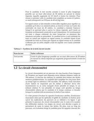 Pour le candidat, le test navette consiste à courir le plus longtemps
possible sur un tracé aller-retour de 20 mètres en suivant la vitesse
imposée, laquelle augmente de 0,5 km/h à toutes les minutes. Pour
réussir ce premier volet, le candidat doit compléter au moins 6,5 paliers,
ce seuil correspond à un VO2max de 40 ml/kg/min.
Un signal sonore se fait entendre à intervalles réguliers pour signifier au
candidat qu’il doit, à ce moment précis, se trouver à l’une ou l’autre des
extrémités du tracé de 20 mètres. Le candidat a terminé l’épreuve
lorsqu’il ne parvient plus à suivre la vitesse imposée, qu’il reçoit un
troisième avertissement consécutif ou qu’il abandonne. Un avertissement
est émis à chaque extrémité du tracé lorsqu’une ou plusieurs des
situations suivantes se présentent : le candidat arrive à une extrémité du
tracé en retard par rapport au signal sonore, le candidat repart d’une
extrémité du tracé en avance par rapport au signal sonore ou le candidat
n’effectue pas un arrêt complet avant de repartir vers l’autre extrémité
du tracé.
Tableau 1 – Synthèse de la tâche du test navette
Nom du test

Tâche à effectuer

Test navette

Courir le plus longtemps possible sur un tracé aller-retour de 20 mètres
en suivant la vitesse imposée qui augmente progressivement à toutes les
minutes.

1.2 Le circuit chronométré
Le circuit chronométré est un parcours de cinq boucles d’une longueur
de 70 mètres sur lequel sont disposées treize stations (distance totale de
350 mètres). À chacune des stations, le candidat doit réaliser des tâches
motrices prédéterminées. Le candidat doit compléter les cinq tours dans
un temps égal ou inférieur à 392 secondes. Par ailleurs, toute exécution
d’une station ne respectant pas les tâches à effectuer devra être
recommencée ou se verra marquée d’une pénalité en temps, le cas
échéant (station 7). Les pénalités en temps sont ajoutées au temps
chronométré obtenu par le candidat et le temps continue à s’écouler
lorsque le candidat doit recommencer la tâche d’une station.
Ce volet permet d’évaluer la capacité d’endurance aérobie, d’endurance
musculaire ainsi que les aptitudes d’agilité du candidat. Le lecteur peut
suivre les explications du parcours en se référant à la figure 1 qui
présente le parcours du circuit chronométré avec le nom et le numéro
des différentes stations. Les étapes du circuit sont décrites ci-après et
permettent de saisir la nature des tâches. De plus, tout au long du
parcours, un évaluateur dirige le candidat pour lui rappeler chacune des

3

 