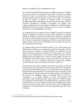 étapes. Le candidat n’a pas à mémoriser le circuit.
Le circuit chronométré débute lorsque le candidat se présente au départ
du parcours (cône 1), en portant la veste lestée de 2 kg et la ceinture
lestée de 4,5 kg. À la commande de l’évaluateur principal, il prend la
lampe de poche à faisceau laser qui se trouve sur le cône 1, reste derrière
la ligne de départ, et pointe, en position isocèle, le récepteur
photoélectrique de la silhouette qui occupe la position du centre. Après 2
secondes cumulatives à atteindre le récepteur, une lumière verte
s’allume indiquant que le chronomètre est démarré. Le candidat replace
rapidement la lampe de poche à faisceau laser sur le cône 1 et débute
alors les trois tours périphériques du circuit.
Le candidat passe sous le ponceau sans le déplacer (station 1) et franchit
ensuite le parapet en passant les deux pieds par-dessus le parapet
(station 2). Il passe au travers de la fenêtre sans la déplacer, contourne le
cône 2 par l’extérieur (station 3), pour se diriger vers la foule (station 4),
où il contourne la première silhouette par la droite. Le candidat suit un
trajet en slalom à travers les six silhouettes, puis se dirige vers le cône 3
qu’il contourne par l’extérieur.
Le candidat atteint alors les escaliers (station 5) où il doit monter puis
descendre six marches en ne passant pas par-dessus la rampe. Une fois
qu’il a quitté les escaliers, le candidat effectue un demi-tour vers la
gauche et passe par-dessus la clôture lisse d’une hauteur de 2 mètres
(station 6). Le candidat peut, s’il le souhaite, s’aider d’un bac ou d’une
poubelle (il ne peut utiliser qu’un seul de ces deux objets à la fois en le
transportant vers la clôture lisse, et aucune autre aide n’est permise). À
sa réception au sol, le candidat contourne la rampe des escaliers,
remonte et redescend les six marches des escaliers (station 5).
Il contourne le cône 4 par l’extérieur et accélère son pas de course pour
sauter par-dessus le fossé (station 7). Il doit éviter de toucher cet obstacle
sous peine d’une pénalité en temps. Les touches faites aux extrémités du
fossé1 entraînent une pénalité de 3 secondes alors que 10 secondes seront
comptées pour les touches faites dans la partie centrale. Une pénalité de
10 secondes est appliquée lorsque le candidat touche à la fois à
l’extrémité et à la partie centrale du fossé. Ces pénalités sont
cumulatives; elles sont données pour chaque touche et à chaque fois que
le candidat passe à cette station. Le candidat termine son premier tour en
contournant le cône 1 par l’extérieur et doit alors compléter deux autres
tours en suivant ce même trajet. Une fois les trois tours périphériques
complétés, le candidat poursuit le circuit chronométré par deux tours
« en huit ».

1

Les extrémités du fossé font 20 centimètres et sont délimitées par un repère visuel.

4

 