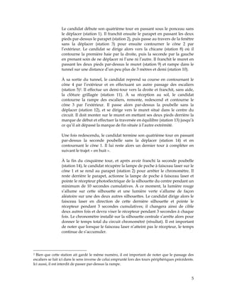 Le candidat débute son quatrième tour en passant sous le ponceau sans
le déplacer (station 1). Il franchit ensuite le parapet en passant les deux
pieds par-dessus le parapet (station 2), puis passe au travers de la fenêtre
sans la déplacer (station 3) pour ensuite contourner le cône 2 par
l’extérieur. Le candidat se dirige alors vers la chicane (station 8) où il
contourne la première haie par la droite, puis la seconde par la gauche
en prenant soin de ne déplacer ni l’une ni l’autre. Il franchit le muret en
passant les deux pieds par-dessus le muret (station 9) et rampe dans le
tunnel sur une distance d’un peu plus de 3 mètres et demi (station 10).
À sa sortie du tunnel, le candidat reprend sa course en contournant le
cône 4 par l’extérieur et en effectuant un autre passage des escaliers
(station 5)2. Il effectue un demi-tour vers la droite et franchit, sans aide,
la clôture grillagée (station 11). À sa réception au sol, le candidat
contourne la rampe des escaliers, remonte, redescend et contourne le
cône 3 par l’extérieur. Il passe alors par-dessus la poubelle sans la
déplacer (station 12), et se dirige vers le muret situé dans le centre du
circuit. Il doit monter sur le muret en mettant ses deux pieds derrière la
marque de début et effectuer la traversée en équilibre (station 13) jusqu’à
ce qu’il ait dépassé la marque de fin située à l’autre extrémité.
Une fois redescendu, le candidat termine son quatrième tour en passant
par-dessus la seconde poubelle sans la déplacer (station 14) et en
contournant le cône 1. Il lui reste alors un dernier tour à compléter en
suivant le trajet « en huit ».
À la fin du cinquième tour, et après avoir franchi la seconde poubelle
(station 14), le candidat récupère la lampe de poche à faisceau laser sur le
cône 1 et se rend au parapet (station 2) pour arrêter le chronomètre. Il
reste derrière le parapet, actionne la lampe de poche à faisceau laser et
pointe le récepteur photoélectrique de la silhouette du centre pendant un
minimum de 10 secondes cumulatives. À ce moment, la lumière rouge
s’allume sur cette silhouette et une lumière verte s’allume de façon
aléatoire sur une des deux autres silhouettes. Le candidat dirige alors le
faisceau laser en direction de cette dernière silhouette et pointe le
récepteur pendant 3 secondes cumulatives; il changera ainsi de cible
deux autres fois et devra viser le récepteur pendant 3 secondes à chaque
fois. Le chronomètre installé sur la silhouette centrale s’arrête alors pour
donner le temps total du circuit chronométré (résultat). Il est important
de noter que lorsque le faisceau laser n’atteint pas le récepteur, le temps
continue de s’accumuler.

Bien que cette station ait gardé le même numéro, il est important de noter que le passage des
escaliers se fait ici dans le sens inverse de celui emprunté lors des tours périphériques précédents.
Ici aussi, il est interdit de passer par-dessus la rampe.
2

5

 