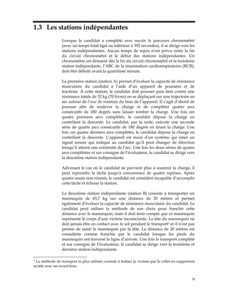1.3 Les stations indépendantes
Lorsque le candidat a complété avec succès le parcours chronométré
(avec un temps total égal ou inférieur à 392 secondes), il se dirige vers les
stations indépendantes. Aucun temps de repos n’est prévu entre la fin
du circuit chronométré et le début des stations indépendantes. Un
chronomètre est démarré dès la fin du circuit chronométré et la troisième
station indépendante, l’ABC de la réanimation cardiorespiratoire (RCR),
doit être débuté avant la quatrième minute.
La première station (station A) permet d’évaluer la capacité de résistance
musculaire du candidat à l’aide d’un appareil de poussées et de
tractions. À cette station, le candidat doit pousser puis tirer contre une
résistance totale de 32 kg (70 livres) en se déplaçant sur une trajectoire en
arc autour de l’axe de rotation du bras de l’appareil. Il s’agit d’abord de
pousser afin de soulever la charge et de compléter quatre arcs
consécutifs de 180 degrés sans laisser tomber la charge. Une fois ces
quatre premiers arcs complétés, le candidat dépose la charge en
contrôlant la descente. Le candidat, par la suite, exécute une seconde
série de quatre arcs consécutifs de 180 degrés en tirant la charge. Une
fois ces quatre derniers arcs complétés, le candidat dépose la charge en
contrôlant la descente. L’appareil est muni d’un système qui émet un
signal sonore qui indique au candidat qu’il peut changer de direction
lorsqu’il atteint une extrémité de l’arc. Une fois les deux séries de quatre
arcs complétées et sur consigne de l’évaluateur, le candidat se dirige vers
la deuxième station indépendante.
Advenant le cas où le candidat ne parvient plus à soutenir la charge, il
peut reprendre la tâche jusqu’à concurrence de quatre reprises. Après
quatre essais non réussis, le candidat est considéré incapable d’accomplir
cette tâche et échoue la station.
La deuxième station indépendante (station B) consiste à transporter un
mannequin de 65,7 kg sur une distance de 20 mètres et permet
également d’évaluer la capacité de résistance musculaire du candidat. Le
candidat peut utiliser la méthode de son choix pour franchir cette
distance avec le mannequin, mais il doit tenir compte que ce mannequin
représente le corps d’une victime inconsciente. La tête du mannequin ne
doit jamais être en contact avec le sol pendant le transport3 et il n’est pas
permis de saisir le mannequin par la tête. La distance de 20 mètres est
considérée comme franchie par le candidat lorsque les pieds du
mannequin ont traversé la ligne d’arrivée. Une fois le transport complété
et sur consigne de l’évaluateur, le candidat se dirige vers la troisième et
dernière station indépendante.
La méthode de transport la plus utilisée consiste à traîner la victime par le collet en supportant
sa tête avec ses avant-bras.
3

9

 