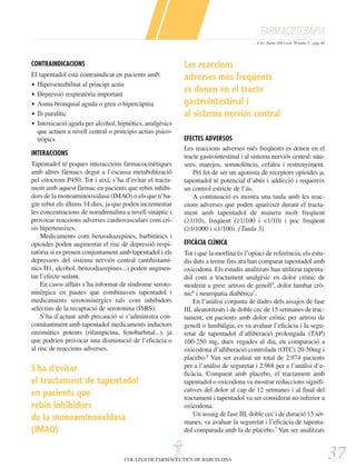 FARMACOTERÀPIA
Circ. Farm. 2012 vol. 70 núm. 2 - pàg. 81

CONTRAINDICACIONS
El tapentadol està contraindicat en pacients amb:
ț Hipersensibilitat al principi actiu
ț Depressió respiratòria important
ț Asma bronquial aguda o greu o hipercàpnia
ț Ili paralític
ț Intoxicació aguda per alcohol, hipnòtics, analgèsics
que actuen a nivell central o principis actius psicotròpics
INTERACCIONS
Tapentadol té poques interaccions farmacocinètiques
amb altres fàrmacs degut a l’escassa metabolització
pel citocrom P450. Tot i així, s’ha d’evitar el tractament amb aquest fàrmac en pacients que rebin inhibidors de la monoaminooxidasa (IMAO) o els que n’hagin rebut els últims 14 dies, ja que poden incrementar
les concentracions de noradrenalina a nivell sinàptic i
provocar reaccions adverses cardiovasculars com crisis hipertensives.
Medicaments com benzodiazepines, barbitúrics i
opioides poden augmentar el risc de depressió respiratòria si es prenen conjuntament amb tapentadol i els
depressors del sistema nerviós central (antihistamínics H1, alcohol, benzodiazepines...) poden augmentar l’efecte sedant.
En casos aïllats s’ha informat de síndrome serotoninèrgica en pautes que combinaven tapentadol i
medicaments serotoninèrgics tals com inhibidors
selectius de la recaptació de serotonina (ISRS).
S’ha d’actuar amb precaució si s’administra concomitantment amb tapentadol medicaments inductors
enzimàtics potents (rifampicina, fenobarbital...), ja
que podrien provocar una disminució de l’eficàcia o
al risc de reaccions adverses.

S'ha d'evitar
el tractament de tapentadol
en pacients que
rebin inhibidors
de la monoaminooxidasa
(IMAO)

Les reaccions
adverses més freqüents
es donen en el tracte
gastrointestinal i
al sistema nerviòs central
EFECTES ADVERSOS
Les reaccions adverses més freqüents es donen en el
tracte gastrointestinal i al sistema nerviós central: nàusees, marejos, somnolència, cefalea i restrenyiment.
Pel fet de ser un agonista de receptors opioides µ,
tapentadol té potencial d’abús i addicció i requereix
un control estricte de l’ús.
A continuació es mostra una taula amb les reaccions adverses que poden aparèixer durant el tractament amb tapentadol de manera molt freqüent
(≥1/10), freqüent (≥1/100 i <1/10) i poc freqüent
(≥1/1000 i <1/100). (Taula 3)
EFICÀCIA CLÍNICA
Tot i que la morfina és l’opiaci de referència, els estudis duts a terme fins ara han comparat tapentadol amb
oxicodona. Els estudis analitzats han utilitzat tapentadol com a tractament analgèsic en dolor crònic de
moderat a greu: artrosi de genoll5, dolor lumbar crònic6 i neuropatia diabètica7.
En l’anàlisi conjunta de dades dels assajos de fase
III, aleatoritzats i de doble cec de 15 setmanes de tractament, en pacients amb dolor crònic per artrosi de
genoll o lumbàlgia, es va avaluar l’eficàcia i la seguretat de tapentadol d’alliberació prolongada (TAP)
100-250 mg, dues vegades al dia, en comparació a
oxicodona d’alliberació controlada (OTC) 20-50mg i
placebo.8 Van ser avaluat un total de 2.974 pacients
per a l’anàlisi de seguretat i 2.968 per a l’anàlisi d’eficàcia. Comparat amb placebo, el tractament amb
tapentadol o oxicodona va mostrar reduccions significatives del dolor al cap de 12 setmanes i al final del
tractament i tapentadol va ser considerat no inferior a
oxicodona.
Un assaig de fase III, doble cec i de duració 15 setmanes, va avaluar la seguretat i l’eficàcia de tapentadol comparada amb la de placebo.7 Van ser analitzats

COL·LEGI DE FARMACÈUTICS DE BARCELONA

37

 