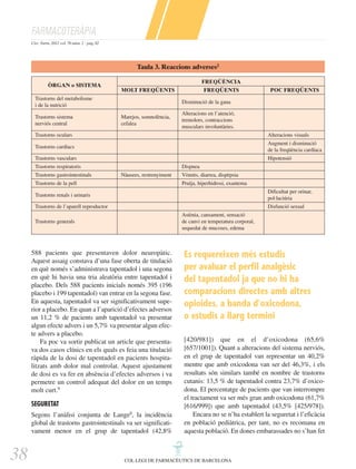 FARMACOTERÀPIA
Circ. Farm. 2012 vol. 70 núm. 2 - pàg. 82

Taula 3. Reaccions adverses2
ÒRGAN o SISTEMA

FREQÜÈNCIA
MOLT FREQÜENTS

Trastorns del metabolisme
i de la nutrició
Trastorns sistema
nerviós central

FREQÜENTS

POC FREQÜENTS

Disminució de la gana
Marejos, somnolència,
cefalea

Alteracions en l’atenció,
tremolors, contraccions
musculars involuntàries.

Trastorns oculars

Alteracions visuals

Trastorns cardíacs

Augment i disminució
de la freqüència cardíaca

Trastorns vasculars

Hipotensió

Trastorns respiratoris
Trastorns gastrointestinals

Dispnea
Nàusees, restrenyiment

Trastorns de la pell

Vòmits, diarrea, dispèpsia
Pruïja, hiperhidrosi, exantema

Trastorns renals i urinaris

Dificultat per orinar,
pol·laciúria

Trastorns de l’aparell reproductor

Disfunció sexual
Astènia, cansament, sensació
de canvi en temperatura corporal,
sequedat de mucoses, edema

Trastorns generals

588 pacients que presentaven dolor neuropàtic.
Aquest assaig constava d’una fase oberta de titulació
en què només s’administrava tapentadol i una segona
en què hi havia una tria aleatòria entre tapentadol i
placebo. Dels 588 pacients inicials només 395 (196
placebo i 199 tapentadol) van entrar en la segona fase.
En aquesta, tapentadol va ser significativament superior a placebo. En quan a l’aparició d’efectes adversos
un 11,2 % de pacients amb tapentadol va presentar
algun efecte advers i un 5,7% va presentar algun efecte advers a placebo.
Fa poc va sortir publicat un article que presentava dos casos clínics en els quals es feia una titulació
ràpida de la dosi de tapentadol en pacients hospitalitzats amb dolor mal controlat. Aquest ajustament
de dosi es va fer en absència d’efectes adversos i va
permetre un control adequat del dolor en un temps
molt curt.9
SEGURETAT
Segons l’anàlisi conjunta de Lange8, la incidència
global de trastorns gastrointestinals va ser significativament menor en el grup de tapentadol (42,8%

38

Es requereixen més estudis
per avaluar el perfil analgèsic
del tapentadol ja que no hi ha
comparacions directes amb altres
opioides, a banda d’oxicodona,
o estudis a llarg termini
[420/981]) que en el d’oxicodona (65,6%
[657/1001]). Quant a alteracions del sistema nerviós,
en el grup de tapentadol van representar un 40,2%
mentre que amb oxicodona van ser del 46,3%, i els
resultats són similars també en nombre de trastorns
cutanis: 13,5 % de tapentadol contra 23,7% d’oxicodona. El percentatge de pacients que van interrompre
el tractament va ser més gran amb oxicodona (61,7%
[616/999]) que amb tapentadol (43,5% [425/978]).
Encara no se n’ha establert la seguretat i l’eficàcia
en població pediàtrica, per tant, no es recomana en
aquesta població. En dones embarassades no s’han fet

COL·LEGI DE FARMACÈUTICS DE BARCELONA

 