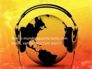 Nem o mundo aguenta tanto som
assim, vamos para com isso!!!

 