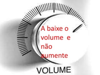 A baixe o
volume e
não
aumente

 