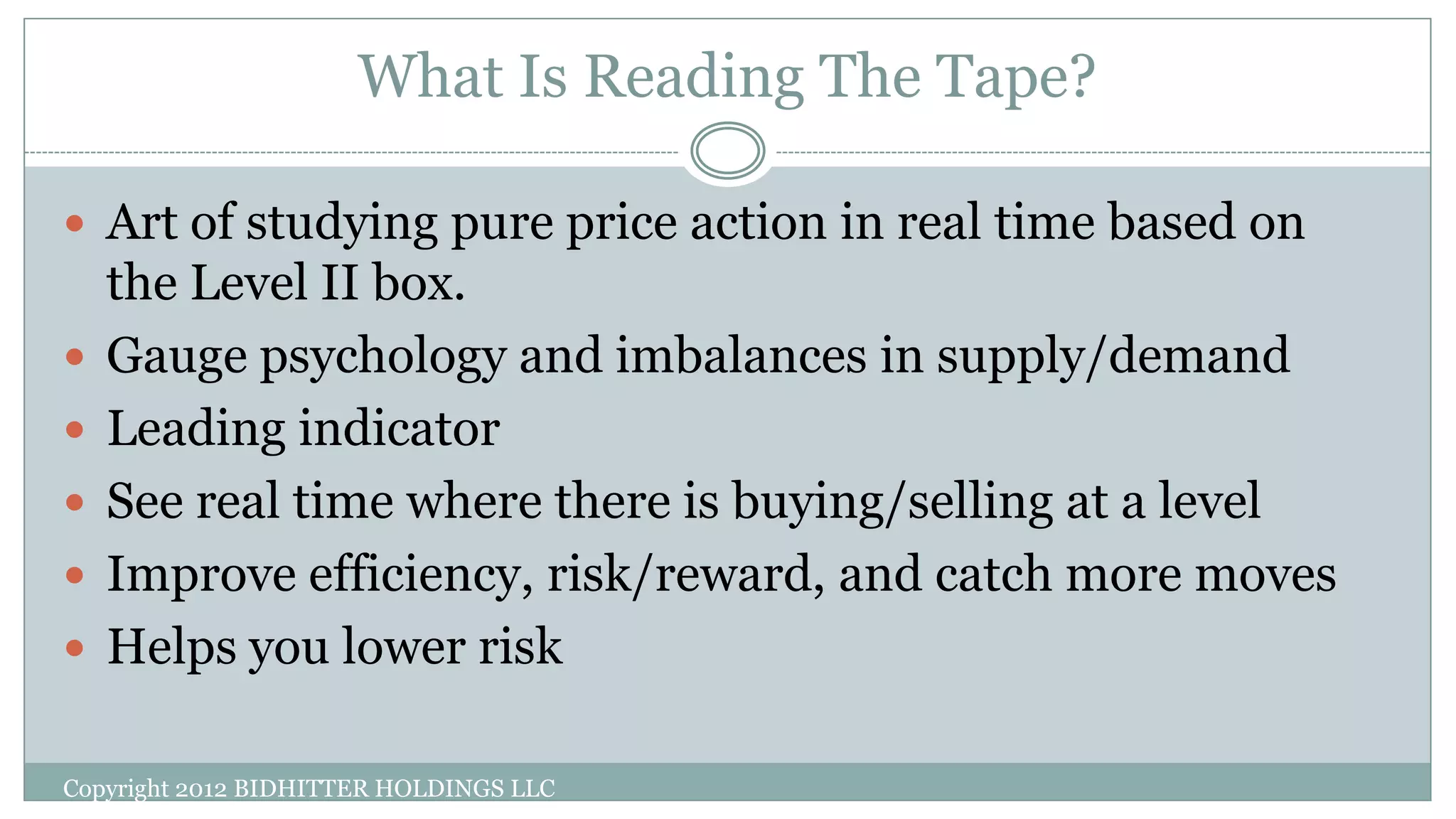 What Is Reading The Tape?
 Art of studying pure price action in real time based on
the Level II box.
 Gauge psychology and imbalances in supply/demand
 Leading indicator
 See real time where there is buying/selling at a level
 Improve efficiency, risk/reward, and catch more moves
 Helps you lower risk
Copyright 2012 BIDHITTER HOLDINGS LLC
 