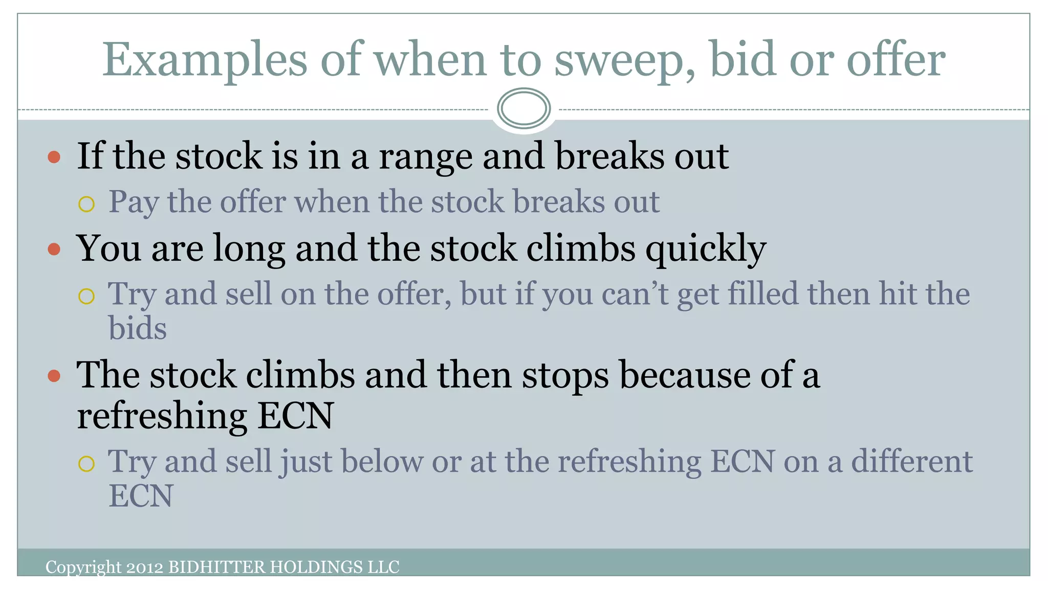 Examples of when to sweep, bid or offer
Copyright 2012 BIDHITTER HOLDINGS LLC
 If the stock is in a range and breaks out
 Pay the offer when the stock breaks out
 You are long and the stock climbs quickly
 Try and sell on the offer, but if you can’t get filled then hit the
bids
 The stock climbs and then stops because of a
refreshing ECN
 Try and sell just below or at the refreshing ECN on a different
ECN
 