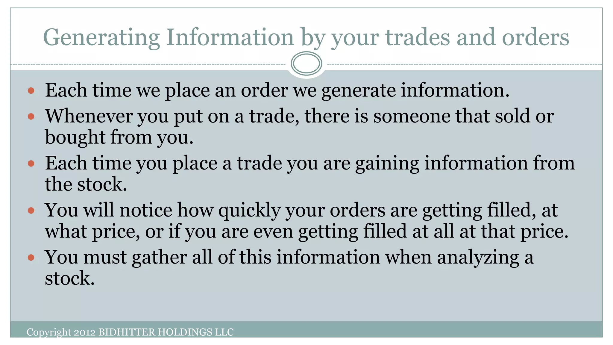 Generating Information by your trades and orders
Copyright 2012 BIDHITTER HOLDINGS LLC
 Each time we place an order we generate information.
 Whenever you put on a trade, there is someone that sold or
bought from you.
 Each time you place a trade you are gaining information from
the stock.
 You will notice how quickly your orders are getting filled, at
what price, or if you are even getting filled at all at that price.
 You must gather all of this information when analyzing a
stock.
 