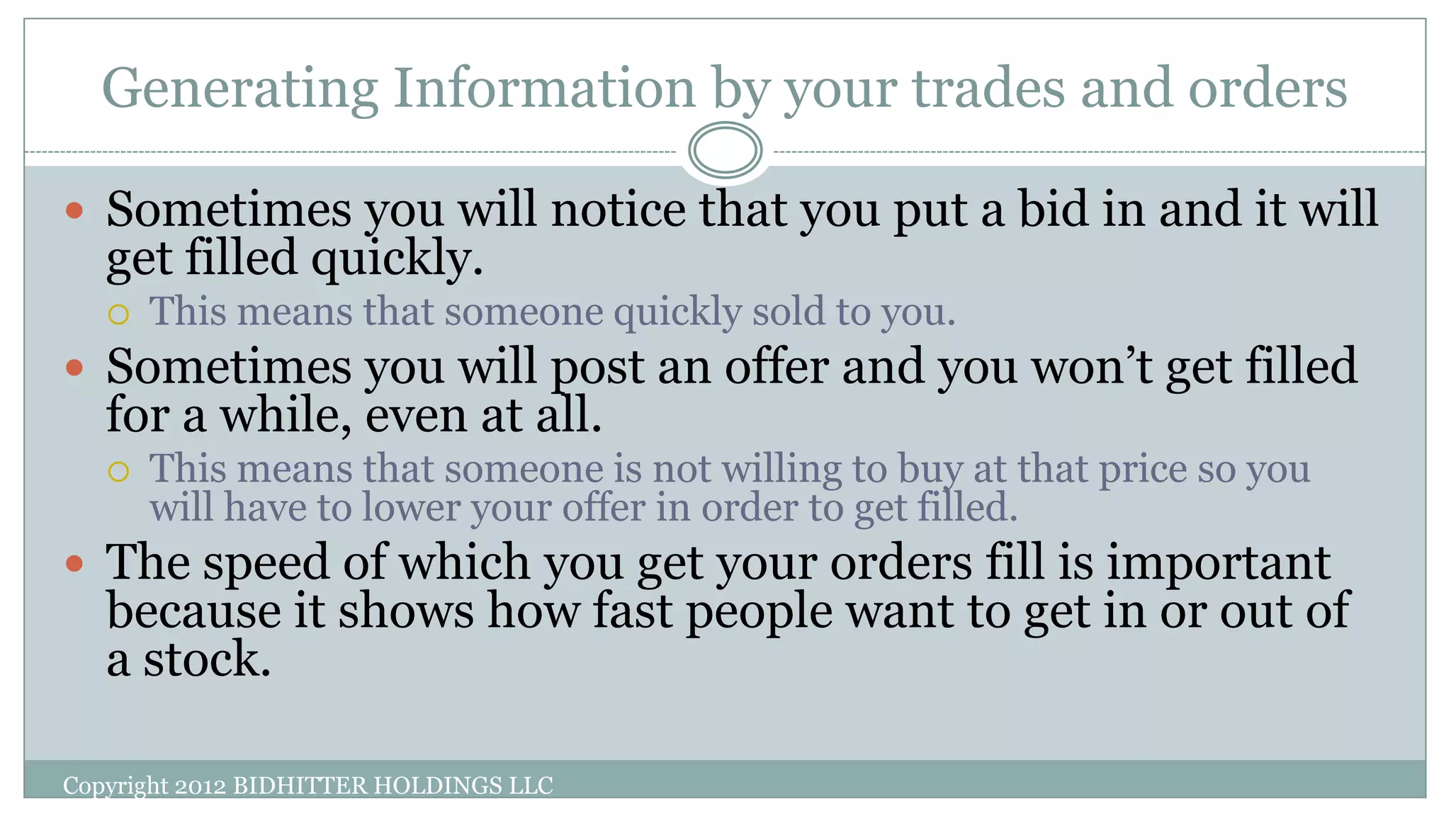Generating Information by your trades and orders
Copyright 2012 BIDHITTER HOLDINGS LLC
 Sometimes you will notice that you put a bid in and it will
get filled quickly.
 This means that someone quickly sold to you.
 Sometimes you will post an offer and you won’t get filled
for a while, even at all.
 This means that someone is not willing to buy at that price so you
will have to lower your offer in order to get filled.
 The speed of which you get your orders fill is important
because it shows how fast people want to get in or out of
a stock.
 