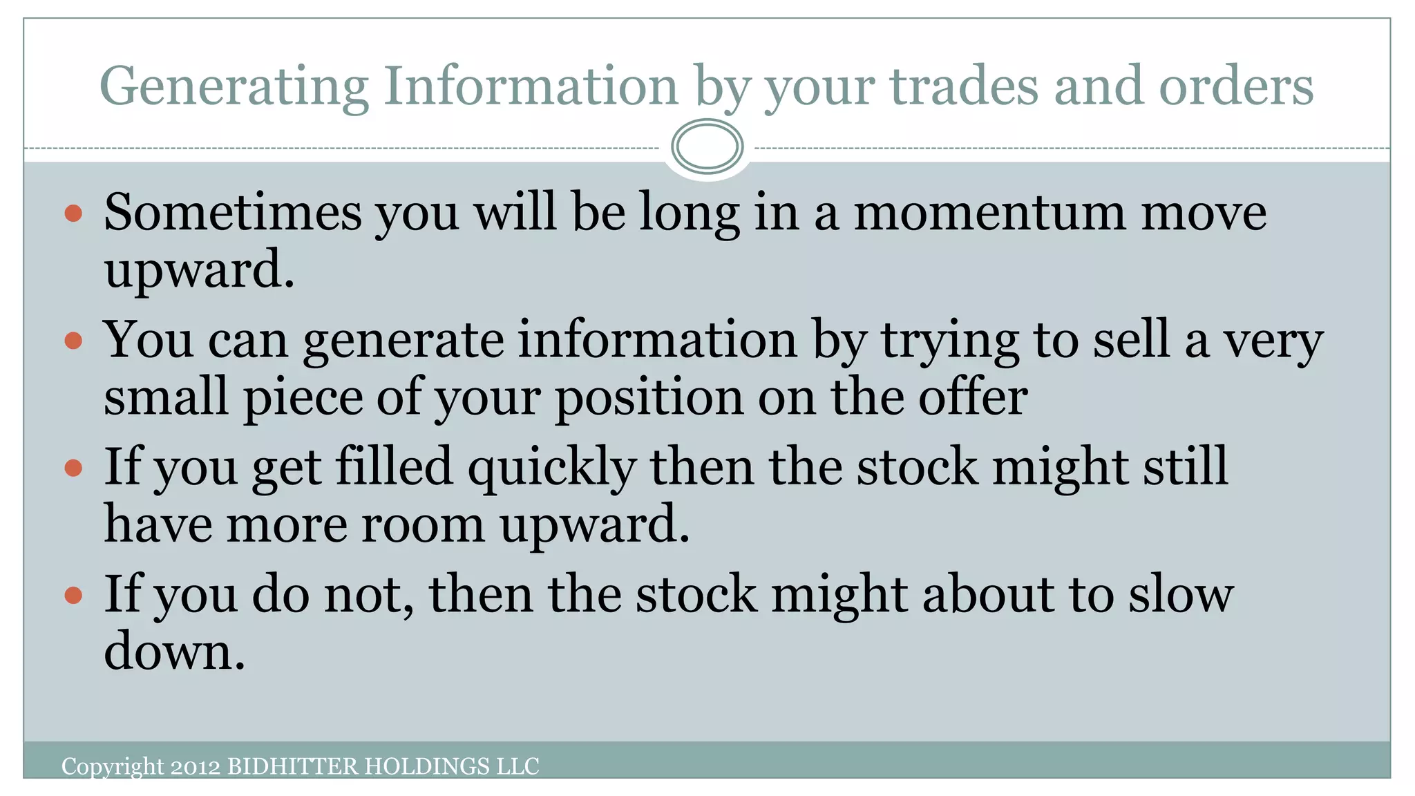 Generating Information by your trades and orders
Copyright 2012 BIDHITTER HOLDINGS LLC
 Sometimes you will be long in a momentum move
upward.
 You can generate information by trying to sell a very
small piece of your position on the offer
 If you get filled quickly then the stock might still
have more room upward.
 If you do not, then the stock might about to slow
down.
 