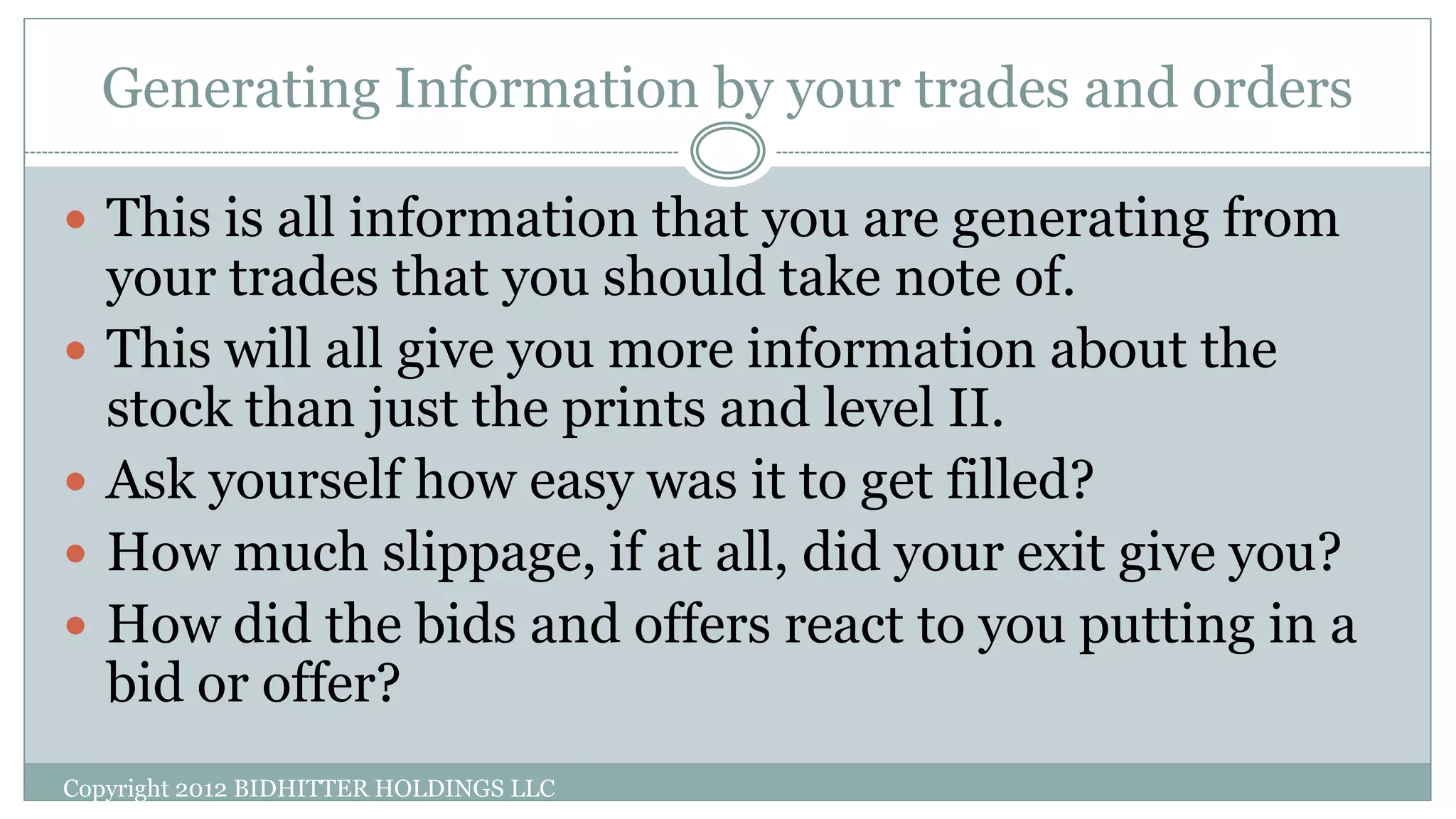 Generating Information by your trades and orders
Copyright 2012 BIDHITTER HOLDINGS LLC
 This is all information that you are generating from
your trades that you should take note of.
 This will all give you more information about the
stock than just the prints and level II.
 Ask yourself how easy was it to get filled?
 How much slippage, if at all, did your exit give you?
 How did the bids and offers react to you putting in a
bid or offer?
 