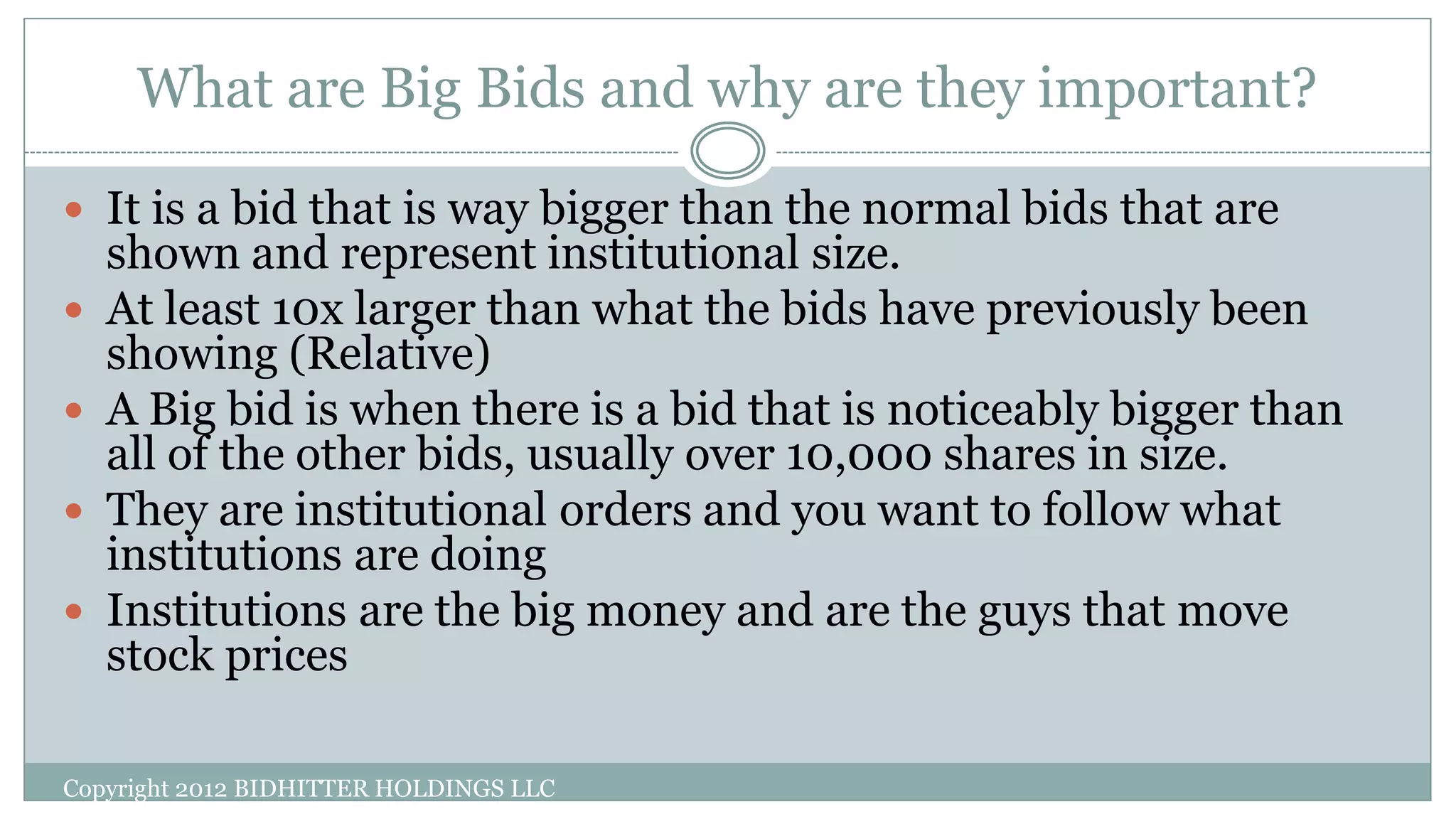 What are Big Bids and why are they important?
Copyright 2012 BIDHITTER HOLDINGS LLC
 It is a bid that is way bigger than the normal bids that are
shown and represent institutional size.
 At least 10x larger than what the bids have previously been
showing (Relative)
 A Big bid is when there is a bid that is noticeably bigger than
all of the other bids, usually over 10,000 shares in size.
 They are institutional orders and you want to follow what
institutions are doing
 Institutions are the big money and are the guys that move
stock prices
 