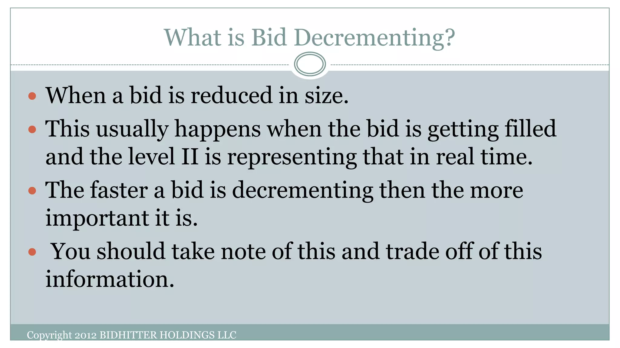 What is Bid Decrementing?
Copyright 2012 BIDHITTER HOLDINGS LLC
 When a bid is reduced in size.
 This usually happens when the bid is getting filled
and the level II is representing that in real time.
 The faster a bid is decrementing then the more
important it is.
 You should take note of this and trade off of this
information.
 
